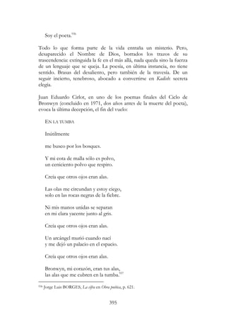 395
Soy el poeta.936
Todo lo que forma parte de la vida entraña un misterio. Pero,
desaparecido el Nombre de Dios, borrados los trazos de su
trascendencia: extinguida la fe en el más allá, nada queda sino la fuerza
de un lenguaje que se queja. La poesía, en última instancia, no tiene
sentido. Brasas del desaliento, pero también de la travesía. De un
seguir incierto, tenebroso, abocado a convertirse en Kadish: secreta
elegía.
Juan Eduardo Cirlot, en uno de los poemas finales del Ciclo de
Bronwyn (concluido en 1971, dos años antes de la muerte del poeta),
evoca la última decepción, el fin del vuelo:
EN LA TUMBA
Inútilmente
me busco por los bosques.
Y mi cota de malla sólo es polvo,
un ceniciento polvo que respiro.
Creía que otros ojos eran alas.
Las olas me circundan y estoy ciego,
solo en las rocas negras de la fiebre.
Ni mis manos unidas se separan
en mi clara yacente junto al gris.
Creía que otros ojos eran alas.
Un arcángel murió cuando nací
y me dejó un palacio en el espacio.
Creía que otros ojos eran alas.
Bronwyn, mi corazón, eran tus alas,
las alas que me cubren en la tumba.937
936 Jorge Luis BORGES, La cifra en Obra poética, p. 621.
 