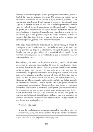 396
Irrumpe la muerte del propio poeta, que repasa desencantado, desde el
final de la vida, sus antiguas creencias. Un hombre se busca y no se
encuentra: extraviado en un oscuro bosque, inmóvil, yacente. Y los
ojos ajenos, aquellos que le salvaron de la ceguera – los ojos del amor
–, ya no le asisten: no son las alas que le habrían permitido ascender
hasta un cielo desierto, despoblado de los últimos ángeles. El corazón
del poeta, en la revelación de los versos finales, permanece anclado en
tierra. Latía por el impulso de esas alas que ya no baten, sentía a través
de los ojos que se han quedado ciegos. Su última existencia es la de un
manto – las alas ahora inertes – que se tiende sobre la tumba: una
cercanía reposada, gesto y señal de la última espera.
Esta elegía hacia sí mismo muestra, en su desesperanza, el poder del
poeta para nombrar lo inexistente. La escribe un muerto viviente, una
mano que trata de llegar a la ultratumba, en lugar de regresar de ella.
Dando voz a su propio cadáver, el poeta desciende al mundo de los
muertos e invoca, desde su oscuridad, la fe que le otorgó la vida. Un
territorio ahora vacío.
Sin embargo, en medio de la pérdida absoluta, abolido el misterio,
sobreviven las alas, que ya no vuelan. El poeta las guarda como pájaro
en mano dentro de la tumba. Pues la posesión implica una muerte:
jamás se tiene para siempre lo que está vivo. Las alas no han
desaparecido del poema: son como esos peuqeños objetos olvidados
que, en los cuentos infantiles, revelan al niño, al despertar, que su
sueño no fue un sueño; un trocito de tela, un zapato extraviado, la
página de un libro... prendas del asombro, señales de haber habitado
en una realidad diferente. La vida no sería otra cosa que un camino de
recolección de esos objetos – los recuerdos – que tienen la portentosa
facultad de trasladarnos al momento y al lugar en que estuvieron vivos.
Su posesión es su muerte; una muerte que, milagrosamente, tiene el
poder de devolver a la vida. Una biblioteca no es sino una galería de
muertos que hablan, de insignificantes palabras que nos prometen ser
criaturas destinadas a la felicidad de otros mundos. Borges escribe en
uno de sus textos más célebres:
POSESIÓN DEL AYER
Sé que he perdido tantas cosas que no podría contarlas y que esas
perdiciones, ahora, son lo que es mío. Sé que he perdido el amarillo
937 Juan Eduardo CIRLOT, “Apéndice” de Bronwyn, p. 546.
 