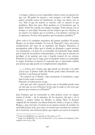 397
y el negro y pienso en esos imposibles colores como no piensan los
que ven. Mi padre ha muerto y está siempre a mi lado. Cuando
quiero escandir versos de Swinburne, lo hago, me dicen, con su
voz. Sólo el que ha muerto es nuestro, sólo es nuestro lo que
perdimos. Ilión fue, pero Ilión perdura en el hexámetro que la
plañe. Israel fue cuando era antigua nostalgia. Todo poema, con el
tiempo, es una elegía. Nuestras son las mujeres que nos dejaron, ya
no sujetos a la víspera, que es zozobra, y a las alarmas y terrores de
la esperanza. No hay otros paraísos que los paraísos perdidos.938
¿Pero cuál es la verdadera naturaleza del paraíso perdido? El propio
Borges, en un relato titulado “La rosa de Paracelso”, hace una nueva
interpretación del mito de la expulsión del Paraíso. Paracelso, el
protagonista, pide a Dios que le mande un discípulo a quien mostrar
sus enseñanzas, y el deseo le es concedido. El muchacho llega atraído
por la fama de sus poderes sobrenaturales, y le dice que le muestre un
prodigio: el de quemar una rosa y hacerla renacer de sus cenizas.
Paracelso le exige una fe ciega, pero el discípulo insiste en contemplar
la magia. Entonces el maestro le responde que es demasiado crédulo
por pensar que algo puede ser completamente aniquilado:
- (…) ¿Crees, por ventura, que algo puede ser devuelto a la nada?
¿Crees que el primer Adán del Paraíso pudo haber destruido una
sola flor o una brizna de hierba?
- No estamos en el Paraíso –dijo tercamente el muchacho–; aquí,
bajo la luna, todo es mortal.
Paracelso se había puesto en pie.
- ¿En qué otro sitio estamos? ¿Crees que la divinidad puede crear
un sitio que no sea el Paraíso? ¿Crees que la caída es otra cosa que
ignorar que estamos en el Paraíso?939
Juan Gelman, que ha construido su obra poética como un alegato
contra el olvido – de la injusticia, de los muertos, del país y de la
infancia –, parece atisbar en Mundar, su último libro, el desastre
original del ser humano: esa última forma de olvido, a la que se refiere
Borges, y que convierte a la tierra en un espacio carente de sentido. La
actividad poética sería, por tanto, un intento por recobrar los caminos
de la memoria: una memoria plena, que supera con creces la acepción
938 Jorge Luis BORGES, Los conjurados en Obra poética, p. 677.
939 Jorge Luis BORGES, “La rosa de Paracelso” en La memoria de Shakespeare, Obras
completas, tomo III, p. 388.
 