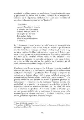 398
común de la palabra, puesto que es al mismo tiempo imaginación, acto
y proyección de futuro. Los sentidos, cortados de la imaginación,
exiliados de la experiencia verdadera, no hacen sino confirmar el
espejismo, tal como se puede leer en “Jardines”:
Los sentidos
reducen el jardín a su imagen,
lo retiran a una criatura que
entra en la sangre y vuela. Es
una alegría que no sabe
decir qué es. Calla
sobre las aulas del desierto,
su libro, ya.940
La “criatura que entra en la sangre y vuela” nos remite a esa presencia
escondida y pasajera – pato salvaje o ave del Paraíso – que recorre el
mundo alertando de su magia. La vida en estado puro, la poesía en sí,
no tiene palabras. Su libro está cerrado y reposa en el desierto: ese
espacio en el que no hay aparentemente nada, donde están escondidos
los rollos de la sabiduría primera, quizá en una referencia a los
hallazgos de Qumram. En esas aulas del desierto ya no habla el libro:
su poder ha sido aplacado por la expulsión de la criatura, por el
despojamiento del mundo a los ojos del hombre.
En el cuento de Borges la resurrección de la rosa quemada, cuando el
discípulo, escéptico, ya se ha marchado, es la prueba de la continuidad
del Paraíso: “Paracelso se quedó solo. Antes de apagar la lámpara y de
sentarse en el fatigado sillón, volcó el tenue puñado de ceniza en la
mano cóncava y dijo una palabra en voz baja. La rosa resurgió.”941
¿Es
posible apresar en una palabra ese rastro de plenitud, promesa de
renacimiento y comunión con la naturaleza? Gelman explora esta
posibilidad en su poesía, y su respuesta – o más bien su falta de
respuesta – denota un cierto escepticismo, ese “no saber” del amor
que se envuelve con palabras. En el poema “Doble” la presencia que
da vida aparece también bajo la metáfora de la rosa, que crece en la
mano del poeta – más exactamente en el rincón de su mano – y nunca
muere, pues tiene el poder de detener el tiempo:
940 Juan GELMAN, Mundar, p. 39.
941 Jorge Luis BORGES, “La rosa de Paracelso” en La memoria de Shakespeare, Obras
completas, tomo III, p. 390.
 