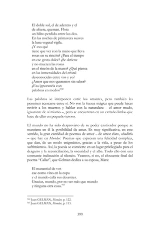 399
El doble sol, el de adentro y el
de afuera, queman. Flota
un hilito perdido entre los dos.
En las noches de primavera suaves
la luna vegetal vigila.
¿Y eso qué
tiene que ver con la mano que lleva
rosas en su rincón? ¿Para el tiempo
en ese gesto dulce? ¿Se detiene
y no mueren las rosas
en el rincón de la mano? ¿Qué piensa
en las inmensidades del cristal
desconocidas entre vos y yo?
¿Amor que nos queremos sin saber?
¿Esa ignorancia con
palabras en medio?942
Las palabras se interponen entre los amantes, pero también les
permiten acercarse entre sí. No son la fuerza mágica que puede hacer
revivir a los muertos y hablar con la naturaleza – el amor mudo,
ignorante de sí mismo –, pero se encuentran en un extraño limbo que
hace de ellas un pequeño tesoro.
El mundo no ha sido desprovisto de su poder cautivador porque se
mantiene en él la posibilidad de amar. Es muy significativa, en este
sentido, la gran cantidad de poemas de amor – de amor claro, añadiría
– que hay en Mundar. Poemas que expresan una felicidad compleja,
que dan, de un modo enigmático, gracias a la vida, a pesar de los
sufrimientos. Así, la poesía se convierte en un lugar privilegiado para el
desgarro y la reconciliación, la oscuridad y el alba. Todo ello con una
constante inclinación al silencio. Veamos, si no, el elocuente final del
poema “Callar”, que Gelman dedica a su esposa, Mara:
El manantial de vos
cae como vino en la copa
y el mundo calla sus desastres.
Gracias, mundo, por no ser más que mundo
y ninguna otra cosa.943
942 Juan GELMAN, Mundar, p. 122.
943 Juan GELMAN, Mundar, p. 113.
 