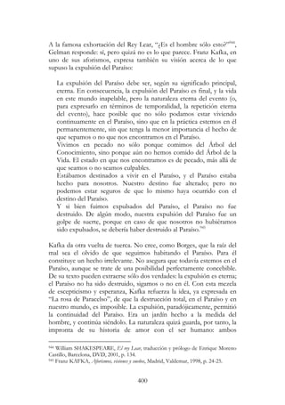 400
A la famosa exhortación del Rey Lear, “¿Es el hombre sólo esto?”944
,
Gelman responde: sí, pero quizá no es lo que parece. Franz Kafka, en
uno de sus aforismos, expresa también su visión acerca de lo que
supuso la expulsión del Paraíso:
La expulsión del Paraíso debe ser, según su significado principal,
eterna. En consecuencia, la expulsión del Paraíso es final, y la vida
en este mundo inapelable, pero la naturaleza eterna del evento (o,
para expresarlo en términos de temporalidad, la repetición eterna
del evento), hace posible que no sólo podamos estar viviendo
continuamente en el Paraíso, sino que en la práctica estemos en él
permanentemente, sin que tenga la menor importancia el hecho de
que sepamos o no que nos encontramos en el Paraíso.
Vivimos en pecado no sólo porque comimos del Árbol del
Conocimiento, sino porque aún no hemos comido del Árbol de la
Vida. El estado en que nos encontramos es de pecado, más allá de
que seamos o no seamos culpables.
Estábamos destinados a vivir en el Paraíso, y el Paraíso estaba
hecho para nosotros. Nuestro destino fue alterado; pero no
podemos estar seguros de que lo mismo haya ocurrido con el
destino del Paraíso.
Y si bien fuimos expulsados del Paraíso, el Paraíso no fue
destruido. De algún modo, nuestra expulsión del Paraíso fue un
golpe de suerte, porque en caso de que nosotros no hubiéramos
sido expulsados, se debería haber destruido al Paraíso.945
Kafka da otra vuelta de tuerca. No cree, como Borges, que la raíz del
mal sea el olvido de que seguimos habitando el Paraíso. Para él
constituye un hecho irrelevante. No asegura que todavía estemos en el
Paraíso, aunque se trate de una posibilidad perfectamente concebible.
De su texto pueden extraerse sólo dos verdades: la expulsión es eterna;
el Paraíso no ha sido destruido, sigamos o no en él. Con esta mezcla
de escepticismo y esperanza, Kafka refuerza la idea, ya expresada en
“La rosa de Paracelso”, de que la destrucción total, en el Paraíso y en
nuestro mundo, es imposible. La expulsión, paradójicamente, permitió
la continuidad del Paraíso. Era un jardín hecho a la medida del
hombre, y continúa siéndolo. La naturaleza quizá guarda, por tanto, la
impronta de su historia de amor con el ser humano: ambos
944 William SHAKESPEARE, El rey Lear, traducción y prólogo de Enrique Moreno
Castillo, Barcelona, DVD, 2001, p. 134.
945 Franz KAFKA, Aforismos, visiones y sueños, Madrid, Valdemar, 1998, p. 24-25.
 