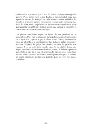 401
conformaban una unidad que el azar del destino – el pecado original –
quebró. Pero, como bien señala Kafka, la temporalidad exige una
repetición eterna del castigo: en cada instante somos exiliados del
mundo, y al mismo tiempo entrevemos su murmullo constante. Las
hojas del árbol, como las palabras, se abren cuando llega el amor: gesto
que recuerda que el Paraíso todavía existe, que aunque la expulsión es
eterna no todo en este mundo es trágico.
Los poetas estudiados vagan en busca de esa plenitud de lo
incompleto. ¿Pues cuál es el destino de las palabras, sino el ser bañadas
en el agua tibia, esperar a que se abran como flores y derramen su
gusto en el jardín que compartimos? Las palabras callan memoria y
porvenir. El poeta las palpa, las escucha: sus ojos las guardan con
cuidado. Y es en este mirar donde surge lo no dicho: donde una
lengua titubeante, envuelta entre la niebla, canta a la belleza esperando
que así aflore algo de lo que ella esconde. El paraíso no es ya un lugar
remoto, ni una promesa inexistente, sino la puerta siempre a la vista de
un jardín encantado, ciertamente perdido, pero no por ello menos
verdadero.
 