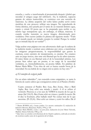 33
escucha, y vuelve a transformarla al pronunciarla después (¿habrá que
recordar el antiguo juego del teléfono?). Así, la tradición, supuesta
garante de valores inamovibles, se construye con una sucesión de
traiciones. La última acepción del verbo latino podría servir como
metáfora de este proceso: reflejar una imagen. No reproducirla de
forma idéntica, sino pasarla por el tamiz de un material distinto: agua,
espejo o cristal. El poeta que se ha preparado para recibir es ese
mismo lago transparente que, sin embargo, al reflejar, traiciona. Y
cuando escribe transmite su nueva imagen, distorsionada pero
verdadera. Otro cuento jasídico lo plantea del siguiente modo: “Todo
en el mundo puede ser imitado excepto la verdad. Porque la verdad
que es imitada deja de ser verdad”74
.
Valga acabar estas páginas con una advertencia: dado que la cadena de
la tradición tiende a sustituir unos eslabones por otros, a transformar
las imágenes progresivamente, la responsabilidad que genera la
escritura, como ejercicio de interpretación, es enorme. No estamos
ante un juego inocuo, sino ante una libertad que ha de saber ejercerse.
El único límite en esa libertad sería el de la honestidad artística. Los
poetas bien saben que un poema, si no surge de la necesidad
verdadera, es, irremediablemente, un poema fallido. En palabras de
Rainer Maria Rilke: “Una obra de arte es buena cuando brota de la
necesidad. En esa índole de su origen está su juicio: no hay otro.”75
a) El concepto de exégesis judío
En un relato talmúdico76
, tan conocido como enigmático, se narra la
historia de cuatro sabios que consiguieron entrar en el Paraíso (Pardés):
Cuatro entraron al Pardés: Ben Azay, Ben Zoma, Aher y Rabí
Aqiba. Ben Azay echó una mirada y murió. A él se refiere el
versículo: Preciosa es a los ojos de YHWH la muerte de los que le
aman (Sal 116,15). Ben Zoma echó un vistazo y perdió la razón. De
él dice la Escritura: ¿Has hallado miel? No comas más de lo que
necesitas. (Pr 25,16). Aher echó un vistazo y cortó los tallos. De él
74 Martin BUBER (ed.), Cuentos jasídicos. Los maestros continuadores II, traducción de
Salomón Merener, Barcelona, Paidós, 1994, p. 146.
75 Rainer Maria RILKE, Cartas a un joven poeta, traducción de José María Valverde,
Madrid, Alianza Editorial, 1980, p. 26.
76 Que tiene su correlato en la literatura de los Hejalot o palacios, cultivada en círculos
de esotéricos judíos antes de la aparición de la Cábala.
 