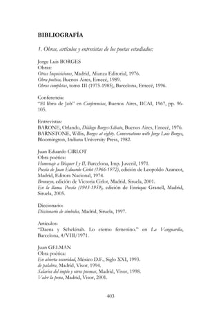 403
BIBLIOGRAFÍA
1. Obras, artículos y entrevistas de los poetas estudiados:
Jorge Luis BORGES
Obras:
Otras Inquisiciones, Madrid, Alianza Editorial, 1976.
Obra poética, Buenos Aires, Emecé, 1989.
Obras completas, tomo III (1975-1985), Barcelona, Emecé, 1996.
Conferencia:
“El libro de Job” en Conferencias, Buenos Aires, IICAI, 1967, pp. 96-
105.
Entrevistas:
BARONE, Orlando, Diálogo Borges-Sábato, Buenos Aires, Emecé, 1976.
BARNSTONE, Willis, Borges at eighty. Conversations with Jorge Luis Borges,
Bloomington, Indiana University Press, 1982.
Juan Eduardo CIRLOT
Obra poética:
Homenaje a Bécquer I y II, Barcelona, Imp. Juvenil, 1971.
Poesía de Juan Eduardo Cirlot (1966-1972), edición de Leopoldo Azancot,
Madrid, Editora Nacional, 1974.
Bronwyn, edición de Victoria Cirlot, Madrid, Siruela, 2001.
En la llama. Poesía (1943-1959), edición de Enrique Granell, Madrid,
Siruela, 2005.
Diccionario:
Diccionario de símbolos, Madrid, Siruela, 1997.
Artículos:
“Daena y Schekinah. Lo eterno femenino.” en La Vanguardia,
Barcelona, 4/VIII/1971.
Juan GELMAN
Obra poética:
En abierta oscuridad, México D.F., Siglo XXI, 1993.
de palabra, Madrid, Visor, 1994.
Salarios del impío y otros poemas, Madrid, Visor, 1998.
Valer la pena, Madrid, Visor, 2001.
 