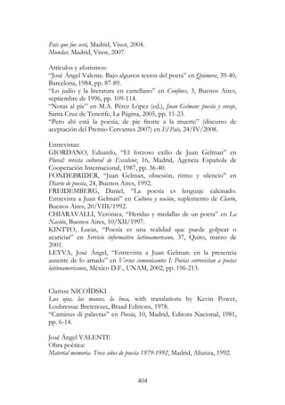 404
Pais que fue será, Madrid, Visor, 2004.
Mundar, Madrid, Visor, 2007.
Artículos y aforismos:
“José Ángel Valente. Bajo algunos textos del poeta” en Quimera, 39-40,
Barcelona, 1984, pp. 87-89.
“Lo judío y la literatura en castellano” en Confines, 3, Buenos Aires,
septiembre de 1996, pp. 109-114.
“Notas al pie” en M.A. Pérez López (ed.), Juan Gelman: poesía y coraje,
Santa Cruz de Tenerife, La Página, 2005, pp. 11-23.
“Pero ahí está la poesía, de pie frente a la muerte” (discurso de
aceptación del Premio Cervantes 2007) en El País, 24/IV/2008.
Entrevistas:
GIORDANO, Eduardo, “El forzoso exilio de Juan Gelman” en
Plural: revista cultural de Excelsior, 16, Madrid, Agencia Española de
Cooperación Internacional, 1987, pp. 36-40.
FONDEBRIDER, “Juan Gelman, obsesión, ritmo y silencio” en
Diario de poesía, 24, Buenos Aires, 1992.
FREIDEMBERG, Daniel, “La poesía es lenguaje calcinado.
Entrevista a Juan Gelman” en Cultura y nación, suplemento de Clarín,
Buenos Aires, 20/VIII/1992.
CHIARAVALLI, Verónica, “Heridas y medallas de un poeta” en La
Nación, Buenos Aires, 10/XII/1997.
KINTTO, Lucas, “Poesía es una realidad que puede golpear o
acariciar” en Servicio informativo latinoamericano, 37, Quito, marzo de
2001.
LEYVA, José Ángel, “Entrevista a Juan Gelman: en la presencia
ausente de lo amado” en Versos comunicantes I: Poetas entrevistan a poetas
latinoamericanos, México D.F., UNAM, 2002, pp. 196-213.
Clarisse NICOÏDSKI
Lus ojus, las manus, la boca, with translations by Kevin Power,
Loubressac Bretenoux, Braad Editions, 1978.
“Caminus di palavras” en Poesía, 10, Madrid, Editora Nacional, 1981,
pp. 6-14.
José Ángel VALENTE
Obra poética:
Material memoria. Trece años de poesía 1979-1992, Madrid, Alianza, 1992.
 