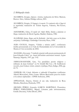 406
2. Bibliografía citada:
AGAMBEN, Giorgio, Infancia e historia, traducción de Silvio Mattoni,
Buenos Aires, Adriana Hidalgo editora, 2001.
AGAMBEN, Giorgio, El lenguaje y la muerte. Un seminario sobre el lugar de
la negatividad, traducción de Tomás Segovia, Valencia, Pre-Textos,
2003.
AIZENBERG, Edna, El tejedor del Aleph: Biblia, Kábala y Judaísmo en
Borges, traducción de David Aguilar, Madrid, Altalena, 1986.
ALAZRAKI, Jaime, Borges and the Kabbalah. And other essays on his fiction
and poetry, Cambridge, Cambridge University Press, 1998.
ALBA CECILIA, Amparo, “Cábala y mística judía”, conferencia
inédita pronunciada en el Aula de Humanidades de la Universidad de
Murcia el 5 de noviembre de 2002.
ALLEGRA, Giovanni, “I simboli ermetici nella poesia permutatoria di
Juan-Eduardo Cirlot” en Annali dell’instituto universitario orientale. Sezione
Romanza, Nápoles, 1997, pp. 5-42.
AMSELEM-SZENDE, Line, “La paradójica poesía religiosa y
militante de Juan Gelman” en N. Giraldi Dei Cas y M. Guillemont
(coord.), Juan Gelman: écriture, mémoire et politique, Paris, Indigo, 2006, pp.
65-79.
ANIDJAR, Gil, Cabale, littérature et séphardité (Cinquième conférence
Alberto Benveniste), Paris, Centre Alberto Benveniste pour les études
et la culture sépharades – EPHE Sorbonne, 2006.
APPELFELD, Aharon, Historia de una vida, traducción de Rosa
Méndez, Barcelona, Península, 1999.
ARANDA PÉREZ, Gonzalo; GARCÍA MARTÍNEZ, Florentino;
PÉREZ FERNÁNDEZ, Miguel, Literatura judía intertestamentaria,
Estella (Navarra), Verbo Divino, 2005.
 