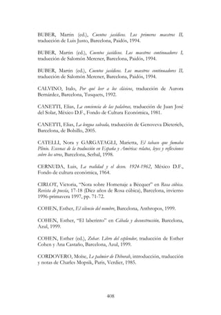 408
BUBER, Martin (ed.), Cuentos jasídicos. Los primeros maestros II,
traducción de Luis Justo, Barcelona, Paidós, 1994.
BUBER, Martin (ed.), Cuentos jasídicos. Los maestros continuadores I,
traducción de Salomón Merener, Barcelona, Paidós, 1994.
BUBER, Martin (ed.), Cuentos jasídicos. Los maestros continuadores II,
traducción de Salomón Merener, Barcelona, Paidós, 1994.
CALVINO, Italo, Por qué leer a los clásicos, traducción de Aurora
Bernárdez, Barcelona, Tusquets, 1992.
CANETTI, Elias, La conciencia de las palabras, traducción de Juan José
del Solar, México D.F., Fondo de Cultura Económica, 1981.
CANETTI, Elias, La lengua salvada, traducción de Genoveva Dieterich,
Barcelona, de Bolsillo, 2005.
CATELLI, Nora y GARGATAGLI, Marietta, El tabaco que fumaba
Plinio. Escenas de la traducción en España y América: relatos, leyes y reflexiones
sobre los otros, Barcelona, Serbal, 1998.
CERNUDA, Luis, La realidad y el deseo. 1924-1962, México D.F.,
Fondo de cultura económica, 1964.
CIRLOT, Victoria, “Nota sobre Homenaje a Bécquer” en Rosa cúbica.
Revista de poesía, 17-18 (Diez años de Rosa cúbica), Barcelona, invierno
1996-primavera 1997, pp. 71-72.
COHEN, Esther, El silencio del nombre, Barcelona, Anthropos, 1999.
COHEN, Esther, “El laberinto” en Cábala y deconstrucción, Barcelona,
Azul, 1999.
COHEN, Esther (ed.), Zohar. Libro del esplendor, traducción de Esther
Cohen y Ana Castaño, Barcelona, Azul, 1999.
CORDOVERO, Moïse, Le palmier de Déborah, introducción, traducción
y notas de Charles Mopsik, Paris, Verdier, 1985.
 