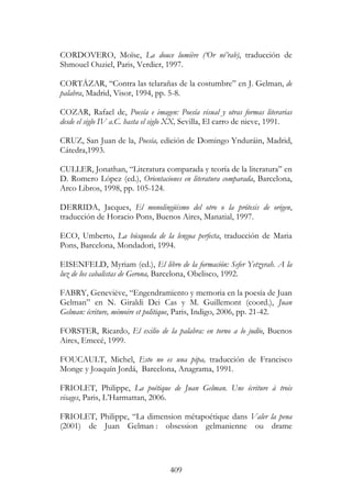 409
CORDOVERO, Moïse, La douce lumière (‘Or né’rab), traducción de
Shmouel Ouziel, Paris, Verdier, 1997.
CORTÁZAR, “Contra las telarañas de la costumbre” en J. Gelman, de
palabra, Madrid, Visor, 1994, pp. 5-8.
COZAR, Rafael de, Poesía e imagen: Poesía visual y otras formas literarias
desde el siglo IV a.C. hasta el siglo XX, Sevilla, El carro de nieve, 1991.
CRUZ, San Juan de la, Poesía, edición de Domingo Ynduráin, Madrid,
Cátedra,1993.
CULLER, Jonathan, “Literatura comparada y teoría de la literatura” en
D. Romero López (ed.), Orientaciones en literatura comparada, Barcelona,
Arco Libros, 1998, pp. 105-124.
DERRIDA, Jacques, El monolingüismo del otro o la prótesis de origen,
traducción de Horacio Pons, Buenos Aires, Manatial, 1997.
ECO, Umberto, La búsqueda de la lengua perfecta, traducción de Maria
Pons, Barcelona, Mondadori, 1994.
EISENFELD, Myriam (ed.), El libro de la formación: Sefer Yetzyrah. A la
luz de los cabalistas de Gerona, Barcelona, Obelisco, 1992.
FABRY, Geneviève, “Engendramiento y memoria en la poesía de Juan
Gelman” en N. Giraldi Dei Cas y M. Guillemont (coord.), Juan
Gelman: écriture, mémoire et politique, Paris, Indigo, 2006, pp. 21-42.
FORSTER, Ricardo, El exilio de la palabra: en torno a lo judío, Buenos
Aires, Emecé, 1999.
FOUCAULT, Michel, Esto no es una pipa, traducción de Francisco
Monge y Joaquín Jordá, Barcelona, Anagrama, 1991.
FRIOLET, Philippe, La poétique de Juan Gelman. Une écriture à trois
visages, Paris, L’Harmattan, 2006.
FRIOLET, Philippe, “La dimension métapoétique dans Valer la pena
(2001) de Juan Gelman : obsession gelmanienne ou drame
 