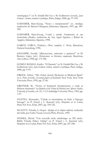 410
ontologique ?” en N. Giraldi Dei Cas y M. Guillemont (coord.), Juan
Gelman : écriture, mémoire et politique, Paris, Indigo, 2006, pp. 97-105.
GADAMER, Hans-Georg, “Texto e interpretación” en Antología,
traducción de Manuel Olasagasti, Salamanca, Sígueme, 1997, pp. 189-
222.
GADAMER, Hans-Georg, Verdad y método. Fundamentos de una
hermenéutica filosófica, traducción de Ana Agud Aparicio y Rafael de
Agapito, Salamanca, Sígueme, 1998.
GARCÍA LORCA, Federico, Obras completas I. Poesía, Barcelona,
Galaxia Gutenberg, 1996.
GILLESPIE, Gerald, “¿Rinoceronte, unicornio o quimera?” en D.
Romero López (ed.), Orientaciones en literatura comparada, Barcelona,
Arco Libros, 1998, pp. 173-186.
GÓMEZ MANGO, Emilio, “El llamado” en N. Giraldi Dei Cas y M.
Guillemont (ed.), Juan Gelman: écriture, mémoire et politique, Paris, Indigo,
2006, pp. 9-19.
GREEN, Arthur, “The Zohar: Jewish Mysticism in Medieval Spain”
en L. Fine (coord.), Essential papers of Kabbalah, New York, New York
University Press, 1995, pp. 27-66.
GRETNER, M., “Terms of Scriptural Interpretation: a study in
Hebrew Semantics” en Bulletin of the School of Oriental and African Studies,
University of London, vol. 25, 1/3, Cambridge University Press, 1962, pp.
1-27.
GUETTA, Alessandro, “Cabale et rationalisme en Italie à l’époque
baroque” en P. Ginsel y L. Kaennel (ed.), Réceptions de la Cabale,
Paris/Tel-Aviv, Éclat, 2007, pp. 109-126.
HA-LEVY, Yehuda, Le Kuzari. Apologie de la religion méprisée, traducido
del árabe por Carles Touati, Louvin/Paris, Peeters, 1994.
HANSEL, David, “Une nouvelle école cabalistique au XX siècle :
Rabbi Yehuda Halevi Ashlag” en P. Ginsel y L. Kaennel (ed.),
Réceptions de la Cabale, Paris/Tel Aviv, Éclat, 2007, pp. 227-240.
 