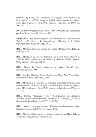 411
HORWITZ, Rivka, “La conception du langage chez Hamann et
Rosenzweig” en AAVV, Langue et Kabbale. Revue d’histoire des religions,
tomo 213, fascículo 4, Paris, PUF, octubre – diciembre de 1996, pp.
501-534.
HUIDOBRO, Vicente, Poesía y poética 1911-1948, antología comentada
por René Costa, Madrid, Alianza, 1996.
HUSS, Baaz, “Les étapes majeures dans l’histoire de la réception du
Zohar” en P. Ginsel y L. Kaennel (ed.), Réceptions de la Cabale,
Paris/Tel-Aviv, Éclat, 2007, pp. 59-72.
IDEL, Moshe, L’expérience mystique d’Abraham Abulafia, Paris, Éditions
du Cerf, 1989.
IDEL, Moshe, “Hénoch c’est Métatron” en Le livre hébreu d’Hénoch ou
Livre des Palais, traducción, introducción y notas de Charles Mopsik,
Paris, Verdier, 1989, pp. 382-401.
IDEL, Moshe, Le Golem, traducción de Cyrille Aslanoff, Paris,
Éditions du Cerf, 1992.
IDEL, Moshe, Hasidism. Between Ecstasy and Magic, New York, State
University of New York Press, 1995.
IDEL, Moshe, “À la recherche de la langue originnelle: le témoignage
du nourrisson” en AAVV, Langue et Kabbale. Revue d’histoire des religions,
tomo 213, fascículo 4, Paris, PUF, octubre – diciembre de 1996, pp.
415-442.
IDEL, Moshe, “Lenguaje, Torá y hermenéutica en Abraham
Abulafia”, traducción de Belinda Cornejo, en E. Cohen (ed.), Cábala y
deconstrucción, Barcelona, Azul, 1999, pp. 47-56.
IDEL, Moshe, Absorbing perfecions. Kabbalah and Interpretation, New
Heaven/London, Yale University Press, 2002.
IDEL, Moshe, Cábala. Nuevas perspectivas, traducción de María Tabuyo
y Agustín López, Madrid, Siruela, 2005.
 