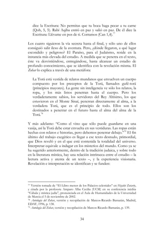 34
dice la Escritura: No permitas que tu boca haga pecar a tu carne
(Qoh, 5, 5). Rabí Aqiba entró en paz y salió en paz. De él dice la
Escritura: Llévame en pos de ti. Corramos (Can 1,4).77
Los cuatro siguieron la vía secreta hasta el final, y sólo uno de ellos
consiguió salir ileso de la aventura. Pero, ¿dónde llegaron, a qué lugar
escondido y peligroso? El Paraíso, para el Judaísmo, reside en la
instancia más elevada del estudio. A medida que se penetra en el texto,
éste va desvistiéndose, entregándose, hasta alcanzar un estadio de
profundo conocimiento, que se identifica con la revelación misma. El
Zohar lo explica a través de una metáfora:
La Torá está vestida de relatos mundanos que envuelven un cuerpo
compuesto por los preceptos de la Torá, llamados gufé-torá
(principios mayores). La gente sin inteligencia ve sólo los relatos, la
ropa, y los más listos penetran hasta el cuerpo. Pero los
verdaderamente sabios, los servidores del Rey Altísimo, los que
estuvieron en el Monte Sinaí, penetran directamente al alma, a la
verdadera Torá, que es el principio de todo. Ellos son los
destinados a penetrar en el futuro hasta el alma del alma de la
Torá.78
Y más adelante: “Como el vino que sólo puede guardarse en una
vasija, así la Torá debe estar envuelta en sus vestiduras. Las ropas están
hechas con relatos e historias, pero debemos penetrar debajo.”79
El fin
último del trabajo exegético es llegar a ese texto desnudo, primordial,
que Dios reveló y en el que está contenida la totalidad del universo.
Interpretar equivale a indagar en los misterios del mundo. Como ya se
ha sugerido anteriormente, dentro de la tradición judaica, y sobre todo
en la literatura mística, hay una relación intrínseca entre el estudio – la
lectura activa y atenta de un texto –, y la experiencia visionaria.
Revelación e interpretación se identifican y se funden:
77 Versión tomada de “El Libro menor de los Palacios celestiales” en Hejalot Zutarty,
y citada por la profesora Amparo Alba Cecilia (UCM) en su conferencia inédita
“Cábala y mística judía”, pronunciada en el Aula de Humanidades de la Universidad
de Murcia el 5 de noviembre de 2002.
78 Antología del Zohar, versión y recopilación de Marcos-Ricardo Barnatán, Madrid,
EDAF, 1996, p. 138.
79 Antología del Zohar, versión y recopilación de Marcos-Ricardo Barnatán, p. 139.
 