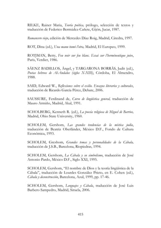 415
RILKE, Rainer Maria, Teoría poética, prólogo, selección de textos y
traducción de Federico Bermúdez-Cañete, Gijón, Jucar, 1987.
Romancero viejo, edición de Mercedes Díaz Roig, Madrid, Cátedra, 1997.
ROT, Dina (ed.), Una manu tumó l’otra, Madrid, El Europeo, 1999.
ROTJMAN, Betty, Feu noir sur feu blanc. Essai sur l’herméneutique juive,
Paris, Verdier, 1986.
SÁENZ BADILLOS, Ángel, y TARGARONA BORRÁS, Judit (ed.),
Poetas hebreos de Al-Andalus (siglos X-XIII), Córdoba, El Almendro,
1988.
SAID, Edward W., Reflexiones sobre el exilio. Ensayos literarios y culturales,
traducción de Ricardo García Pérez, Debate, 2006.
SAUSSURE, Ferdinand de, Curso de lingüística general, traducción de
Mauro Armiño, Madrid, Akal, 1991.
SCHOLBERG, Kenneth R. (ed.), La poesía religiosa de Miguel de Barrios,
Madrid, Ohio State University, 1960.
SCHOLEM, Gershom, Las grandes tendencias de la mística judía,
traducción de Beatriz Oberländer, México D.F., Fondo de Cultura
Económica, 1993.
SCHOLEM, Greshom, Grandes temas y personalidades de la Cábala,
traducción de J.S.B., Barcelona, Riopiedras, 1994.
SCHOLEM, Gershom, La Cábala y su simbolismo, traducción de José
Antonio Pardo, México D.F., Siglo XXI, 1995.
SCHOLEM, Gershom, “El nombre de Dios y la teoría lingüística de la
Cábala”, traducción de Lourdes González Prieto, en E. Cohen (ed.),
Cábala y deconstrucción, Barcelona, Azul, 1999, pp. 17-46.
SCHOLEM, Gershom, Lenguajes y Cábala, traducción de José Luis
Barbero Sampedro, Madrid, Siruela, 2006.
 