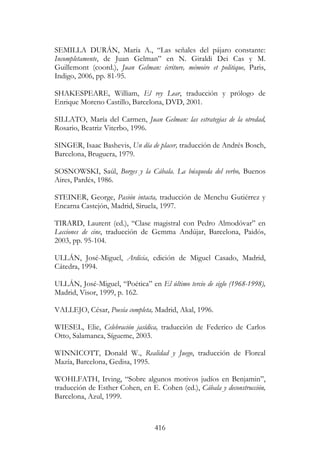 416
SEMILLA DURÁN, María A., “Las señales del pájaro constante:
Incompletamente, de Juan Gelman” en N. Giraldi Dei Cas y M.
Guillemont (coord.), Juan Gelman: écriture, mémoire et politique, Paris,
Indigo, 2006, pp. 81-95.
SHAKESPEARE, William, El rey Lear, traducción y prólogo de
Enrique Moreno Castillo, Barcelona, DVD, 2001.
SILLATO, María del Carmen, Juan Gelman: las estrategias de la otredad,
Rosario, Beatriz Viterbo, 1996.
SINGER, Isaac Bashevis, Un día de placer, traducción de Andrés Bosch,
Barcelona, Bruguera, 1979.
SOSNOWSKI, Saúl, Borges y la Cábala. La búsqueda del verbo, Buenos
Aires, Pardés, 1986.
STEINER, George, Pasión intacta, traducción de Menchu Gutiérrez y
Encarna Castejón, Madrid, Siruela, 1997.
TIRARD, Laurent (ed.), “Clase magistral con Pedro Almodóvar” en
Lecciones de cine, traducción de Gemma Andújar, Barcelona, Paidós,
2003, pp. 95-104.
ULLÁN, José-Miguel, Ardicia, edición de Miguel Casado, Madrid,
Cátedra, 1994.
ULLÁN, José-Miguel, “Poética” en El último tercio de siglo (1968-1998),
Madrid, Visor, 1999, p. 162.
VALLEJO, César, Poesía completa, Madrid, Akal, 1996.
WIESEL, Elie, Celebración jasídica, traducción de Federico de Carlos
Otto, Salamanca, Sígueme, 2003.
WINNICOTT, Donald W., Realidad y Juego, traducción de Floreal
Mazía, Barcelona, Gedisa, 1995.
WOHLFATH, Irving, “Sobre algunos motivos judíos en Benjamin”,
traducción de Esther Cohen, en E. Cohen (ed.), Cábala y deconstrucción,
Barcelona, Azul, 1999.
 