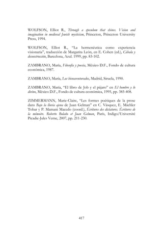 417
WOLFSON, Elliot R., Through a speculum that shines. Vision and
imagination in medieval Jewish mysticism, Princeton, Princeton University
Press, 1994.
WOLFSON, Elliot R., “La hermenéutica como experiencia
visionaria”, traducción de Margarita León, en E. Cohen (ed.), Cábala y
deconstrucción, Barcelona, Azul. 1999, pp. 83-102.
ZAMBRANO, María, Filosofía y poesía, México D.F., Fondo de cultura
económica, 1987.
ZAMBRANO, María, Los bienaventurados, Madrid, Siruela, 1990.
ZAMBRANO, María, “El libro de Job y el pájaro” en El hombre y lo
divino, México D.F., Fondo de cultura económica, 1995, pp. 385-408.
ZIMMERMANN, Marie-Claire, “Les formes poétiques de la prose
dans Bajo la lluvia ajena de Juan Gelman” en C. Vásquez, E. Mächler
Tobar y P. Mamani Macedo (coord.), Écritures des dictatures. Écritures de
la mémoire. Roberto Bolaño et Juan Gelman, Paris, Indigo/Université
Picadie-Jules Verne, 2007, pp. 211-230.
 