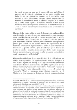 35
Se puede argumentar que, en la mente del autor del Zohar, el
proceso de la exégesis cabalística es, en cierto sentido, una
imitación del acontecimiento histórico de la revelación. Aquí
también la visión zohárica está arraigada en una antigua tradición
rabínica de acuerdo con la cual la actividad exegética, o el estudio
de la Torá, estaba ligada a la teofanía sinaítica. Varios pasajes
rabínicos incluso subrayan que, a través de la interpretación de la
Torá, se recrean los fenómenos sobrenaturales del acontecimiento
del Sinaí.80
El relato de los cuatro sabios se sitúa de lleno en esta tradición. Ellos
son alcanzados por tales fenómenos sobrenaturales, pues consiguen
entrar en el Paraíso. Se les revela el camino; avanzan hacia el sentido
más profundo, y conocen también sus peligros. El cuento gozó de
gran popularidad entre los cabalistas, que lo utilizaron como punto de
partida para hablar de los cuatro niveles de significación de la
Escritura. Entender es llegar al Paraíso. ¿Pero de qué comprensión
hablamos? La palabra Pardés – prds, recordemos que el hebreo no
escribe las vocales – se utiliza como acrónimo de los cuatro niveles de
lectura, que constituyen, juntos, un peculiar programa hermenéutico:
son la vía de acceso a la Divinidad.81
Pshat es el sentido literal de un texto. El nivel de la evidencia, de los
ropajes más superficiales. Su significación está presente, siempre a la
vista. Como la punta del iceberg. Y no deja de resultar sorprendente
que el verbo formado con la misma raíz (‫)פשט‬ signifique en hebreo
bíblico “despojar”, “desnudar”, “desvestir” o “extender”, y que en la
literatura rabínica fuera adquiriendo poco a poco el sentido de
“explicar”. “Pshat se incorpora como término exegético en el
Medioevo y viene entonces a designar un tipo de exégesis científica
80 Elliot R. WOLFSON, “La hermenéutica como experiencia visionaria: revelación e
interpretación en el Zohar”, traducción de Margarita León, en E. Cohen (ed.), Cábala
y deconstrucción, Barcelona, Azul editorial, 1999, p. 91.
81 Esta teoría hermenéutica, que se presentará a continuación, nació en los círculos
cabalísticos a finales del siglo XIII. Existen dos tesis sobre su génesis: la primera de
ellas, propuesta por Wilhem Bacher, sostiene que los cabalistas adoptaron y
adaptaron la teoría medieval cristiana de los cuatro niveles de interpretación; Peretz
Sandler, por el contrario, vincula la emergencia de este nuevo sistema de
interpretación con desarrollos internos de la exégesis judía practicada en el siglo XII.
Para más información ver Moshe IDEL, “Apendix 1: Pardes: The Fourfold method
of interpretation”, Absorbing perfections. Kabbalah and interpretation, pp. 429-437.
 