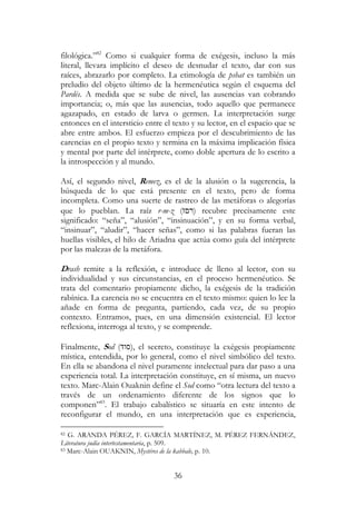 36
filológica.”82
Como si cualquier forma de exégesis, incluso la más
literal, llevara implícito el deseo de desnudar el texto, dar con sus
raíces, abrazarlo por completo. La etimología de pshat es también un
preludio del objeto último de la hermenéutica según el esquema del
Pardés. A medida que se sube de nivel, las ausencias van cobrando
importancia; o, más que las ausencias, todo aquello que permanece
agazapado, en estado de larva o germen. La interpretación surge
entonces en el intersticio entre el texto y su lector, en el espacio que se
abre entre ambos. El esfuerzo empieza por el descubrimiento de las
carencias en el propio texto y termina en la máxima implicación física
y mental por parte del intérprete, como doble apertura de lo escrito a
la introspección y al mundo.
Así, el segundo nivel, Remez, es el de la alusión o la sugerencia, la
búsqueda de lo que está presente en el texto, pero de forma
incompleta. Como una suerte de rastreo de las metáforas o alegorías
que lo pueblan. La raíz r-m-z (‫ז‬ ‫)ר‬ recubre precisamente este
significado: “seña”, “alusión”, “insinuación”, y en su forma verbal,
“insinuar”, “aludir”, “hacer señas”, como si las palabras fueran las
huellas visibles, el hilo de Ariadna que actúa como guía del intérprete
por las malezas de la metáfora.
Drash remite a la reflexión, e introduce de lleno al lector, con su
individualidad y sus circunstancias, en el proceso hermenéutico. Se
trata del comentario propiamente dicho, la exégesis de la tradición
rabínica. La carencia no se encuentra en el texto mismo: quien lo lee la
añade en forma de pregunta, partiendo, cada vez, de su propio
contexto. Entramos, pues, en una dimensión existencial. El lector
reflexiona, interroga al texto, y se comprende.
Finalmente, Sod (‫,)סוד‬ el secreto, constituye la exégesis propiamente
mística, entendida, por lo general, como el nivel simbólico del texto.
En ella se abandona el nivel puramente intelectual para dar paso a una
experiencia total. La interpretación constituye, en sí misma, un nuevo
texto. Marc-Alain Ouaknin define el Sod como “otra lectura del texto a
través de un ordenamiento diferente de los signos que lo
componen”83
. El trabajo cabalístico se situaría en este intento de
reconfigurar el mundo, en una interpretación que es experiencia,
82 G. ARANDA PÉREZ, F. GARCÍA MARTÍNEZ, M. PÉREZ FERNÁNDEZ,
Literatura judía intertestamentaria, p. 509.
83 Marc-Alain OUAKNIN, Mystéres de la kabbale, p. 10.
 
