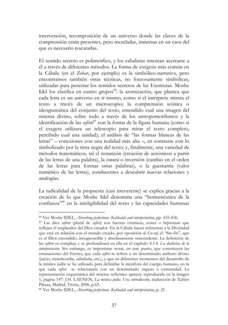 37
intervención, recomposición de un universo donde las claves de la
comprensión están presentes, pero mezcladas, inmersas en un caos del
que es necesario rescatarlas.
El sentido secreto es polimórfico, y los cabalistas intentan acercarse a
él a través de diferentes métodos. La forma de exégesis más común en
la Cábala (en el Zohar, por ejemplo) es la simbólico-narrativa, pero
encontramos también otras técnicas, no forzosamente simbólicas,
utilizadas para penetrar los sentidos secretos de las Escrituras. Moshe
Idel los clasifica en cuatro grupos84
: la atomización, que plantea que
cada letra es un universo en sí mismo, como si el intérprete mirara el
texto a través de un microscopio; la comprensión icónica o
ideogramática del conjunto del texto, entendido cual una imagen del
sistema divino, sobre todo a través de los antropomorfismos y la
identificación de las sefirot85
con la forma de la figura humana (como si
el exegeta utilizara un telescopio para mirar el texto completo,
percibido cual una unidad); el análisis de “las formas blancas de las
letras” – conexiones con una realidad más alta –, en contraste con lo
simbolizado por la tinta negra del texto; y, finalmente, una variedad de
métodos matemáticos, tal el notaricón (creación de acrósticos a partir
de las letras de una palabra), la temurá o inversión (cambio en el orden
de las letras para formar otras palabras), o la guematria (valor
numérico de las letras), conducentes a descubrir nuevas relaciones y
analogías.
La radicalidad de la propuesta (casi irreverente) se explica gracias a la
creación de lo que Moshe Idel denomina una “hermenéutica de la
confianza”86
en la inteligibilidad del texto y las capacidades humanas
84 Ver Moshe IDEL, Absorbing perfections. Kabbalah and interpretation, pp. 435-436.
85 Las diez sefirot (plural de sefirá) son fuerzas cósmicas, eones o hipóstasis que
reflejan el resplandor del Dios creador. En la Cábala hacen referencia a la Divinidad
que está en relación con el mundo creado, por oposición al En-sof, el “Sin-fin”, que
es el Dios escondido, incognoscible y absolutamente trascendente. La definición de
las sefirot es compleja y se profundizará en ella en el capítulo 4.1.4. La dialéctica de la
interpretación. Sin embargo, es importante notar, en este punto, que constituyen las
emanaciones del Eterno, que cada sefirá se refiere a un determinado atributo divino
(juicio, misericordia, sabiduría, etc.), y que en diferentes momentos del desarrollo de
la mística judía se ha utilizado para definirlas la metáfora del cuerpo humano, en la
que cada sefirá se relacionaría con un determinado órgano o extremidad. La
representación esquemática del sistema sefirótico aparece reproducida en la imagen
1, página 147: J.H. LAENEN, La mística judía. Una introducción, traducción de Xabier
Pikaza, Madrid, Trotta, 2006, p.65.
86 Ver Moshe IDEL, Absorbing perfections. Kabbalah and interpretation, p. 21.
 