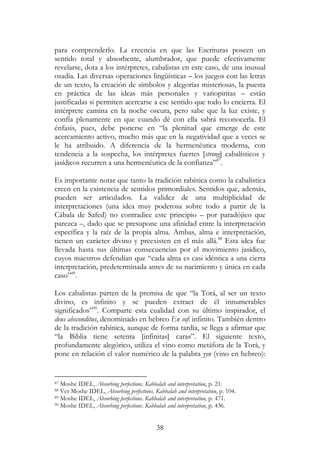 38
para comprenderlo. La creencia en que las Escrituras poseen un
sentido total y absorbente, alumbrador, que puede efectivamente
revelarse, dota a los intérpretes, cabalistas en este caso, de una inusual
osadía. Las diversas operaciones lingüísticas – los juegos con las letras
de un texto, la creación de símbolos y alegorías misteriosas, la puesta
en práctica de las ideas más personales y variopintas – están
justificadas si permiten acercarse a ese sentido que todo lo encierra. El
intérprete camina en la noche oscura, pero sabe que la luz existe, y
confía plenamente en que cuando dé con ella sabrá reconocerla. El
énfasis, pues, debe ponerse en “la plenitud que emerge de este
acercamiento activo, mucho más que en la negatividad que a veces se
le ha atribuido. A diferencia de la hermenéutica moderna, con
tendencia a la sospecha, los intérpretes fuertes [strong] cabalísticos y
jasídicos recurren a una hermenéutica de la confianza”87
.
Es importante notar que tanto la tradición rabínica como la cabalística
creen en la existencia de sentidos primordiales. Sentidos que, además,
pueden ser articulados. La validez de una multiplicidad de
interpretaciones (una idea muy poderosa sobre todo a partir de la
Cábala de Safed) no contradice este principio – por paradójico que
parezca –, dado que se presupone una afinidad entre la interpretación
específica y la raíz de la propia alma. Ambas, alma e interpretación,
tienen un carácter divino y preexisten en el más allá.88
Esta idea fue
llevada hasta sus últimas consecuencias por el movimiento jasídico,
cuyos maestros defendían que “cada alma es casi idéntica a una cierta
interpretación, predeterminada antes de su nacimiento y única en cada
caso”89
.
Los cabalistas parten de la premisa de que “la Torá, al ser un texto
divino, es infinito y se pueden extraer de él innumerables
significados”90
. Comparte esta cualidad con su último inspirador, el
deus absconditus, denominado en hebreo En sof: infinito. También dentro
de la tradición rabínica, aunque de forma tardía, se llega a afirmar que
“la Biblia tiene setenta [infinitas] caras”. El siguiente texto,
profundamente alegórico, utiliza el vino como metáfora de la Torá, y
pone en relación el valor numérico de la palabra yyn (vino en hebreo):
87 Moshe IDEL, Absorbing perfections. Kabbalah and interpretation, p. 21.
88 Ver Moshe IDEL, Absorbing perfections. Kabbalah and interpretation, p. 104.
89 Moshe IDEL, Absorbing perfections. Kabbalah and interpretation, p. 471.
90 Moshe IDEL, Absorbing perfections. Kabbalah and interpretation, p. 436.
 