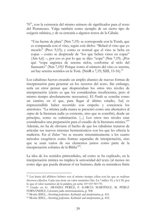 39
7091
, con la existencia del mismo número de significados para el texto
del Pentateuco. Valga también como ejemplo de un cierto tipo de
exégesis rabínica, y de su cercanía a algunos textos de la Cábala:
“Una fuente de plata” (Nm 7,19): se corresponde con la Torah, que
es comparada con el vino, según está dicho: “Bebed el vino que yo
mezclo” (Prov 9,15); y como es normal que el vino se beba en
copas – como se desprende de “los que beben vinos en copas”
(Am 6,6) –, por eso es por lo que se dijo: “copa” (Nm 7,19). ¿Por
qué “copa argéntea de setenta siclos, conforme al siclo del
Santuario” (Nm 7,19)? Porque como el número del vino es setenta,
así hay setenta sentidos en la Torá. (NmR a 7,19; XIII, 15-16).92
Los cabalistas fueron creando un amplio abanico de nuevas formas de
interpretación para penetrar en los secretos del texto. Sin embargo,
sería un error pensar que despreciaban los otros tres niveles de
interpretación (cierto es que los consideraban insuficientes, pero al
mismo tiempo absolutamente necesarios). El Pardés se concibe como
un camino en el que, para llegar al último estadio, Sod, es
imprescindible haber recorrido con empeño y conciencia los
anteriores. “La mística judía nunca se presentó como una alternativa al
corpus de la literatura judía ya existente, sino que se concibió, desde un
principio, como su culminación. (...) Los otros tres niveles eran
considerados una preparación para el estudio de la literatura mística.”93
Además, no ha de obviarse el hecho de que los cabalistas trataron de
articular sus nuevos sistemas hermenéuticos con los que les ofrecía la
tradición. En el Zohar “no se recurre sistemáticamente a los cuatro
métodos exegéticos como formas separadas de interpretación, sino
que se usan varios de sus elementos juntos como parte de la
interpretación zohárica de la Biblia”94
.
La idea de los sentidos primordiales, tal como se ha explicado, en la
interpretación mística no implica la univocidad del texto (al menos no
como algo que pueda alcanzar el ser humano, dada su naturaleza finita
91 Las letras del alfabeto hebreo son al mismo tiempo cifras con las que se realizan
diversos cálculos. Cada una tiene un valor numérico fijo. La ‫י‬ indica 10, y la ‫נ‬ 50, por
lo que el valor numérico de la palabra yyn sería: 10+10+50=70.
92 Citado en G. ARANDA PÉREZ, F. GARCÍA MARTÍNEZ, M. PÉREZ
FERNÁNDEZ, Literatura judía intertestamentaria, p. 508.
93 Moshe IDEL, Absorbing perfections. Kabbalah and interpretation, p. 431.
94 Moshe IDEL, Absorbing perfections. Kabbalah and interpretation, p. 432.
 