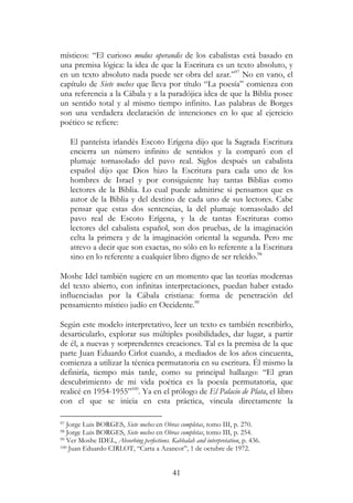 41
místicos: “El curioso modus operandis de los cabalistas está basado en
una premisa lógica: la idea de que la Escritura es un texto absoluto, y
en un texto absoluto nada puede ser obra del azar.”97
No en vano, el
capítulo de Siete noches que lleva por título “La poesía” comienza con
una referencia a la Cábala y a la paradójica idea de que la Biblia posee
un sentido total y al mismo tiempo infinito. Las palabras de Borges
son una verdadera declaración de intenciones en lo que al ejercicio
poético se refiere:
El panteísta irlandés Escoto Erígena dijo que la Sagrada Escritura
encierra un número infinito de sentidos y la comparó con el
plumaje tornasolado del pavo real. Siglos después un cabalista
español dijo que Dios hizo la Escritura para cada uno de los
hombres de Israel y por consiguiente hay tantas Biblias como
lectores de la Biblia. Lo cual puede admitirse si pensamos que es
autor de la Biblia y del destino de cada uno de sus lectores. Cabe
pensar que estas dos sentencias, la del plumaje tornasolado del
pavo real de Escoto Erígena, y la de tantas Escrituras como
lectores del cabalista español, son dos pruebas, de la imaginación
celta la primera y de la imaginación oriental la segunda. Pero me
atrevo a decir que son exactas, no sólo en lo referente a la Escritura
sino en lo referente a cualquier libro digno de ser releído.98
Moshe Idel también sugiere en un momento que las teorías modernas
del texto abierto, con infinitas interpretaciones, puedan haber estado
influenciadas por la Cábala cristiana: forma de penetración del
pensamiento místico judío en Occidente.99
Según este modelo interpretativo, leer un texto es también rescribirlo,
desarticularlo, explorar sus múltiples posibilidades, dar lugar, a partir
de él, a nuevas y sorprendentes creaciones. Tal es la premisa de la que
parte Juan Eduardo Cirlot cuando, a mediados de los años cincuenta,
comienza a utilizar la técnica permutatoria en su escritura. Él mismo la
definiría, tiempo más tarde, como su principal hallazgo: “El gran
descubrimiento de mi vida poética es la poesía permutatoria, que
realicé en 1954-1955”100
. Ya en el prólogo de El Palacio de Plata, el libro
con el que se inicia en esta práctica, vincula directamente la
97 Jorge Luis BORGES, Siete noches en Obras completas, tomo III, p. 270.
98 Jorge Luis BORGES, Siete noches en Obras completas, tomo III, p. 254.
99 Ver Moshe IDEL, Absorbing perfections. Kabbalah and interpretation, p. 436.
100 Juan Eduardo CIRLOT, “Carta a Azancot”, 1 de octubre de 1972.
 