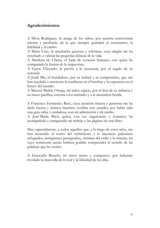 v
Agradecimientos
A Silvia Rodríguez, la amiga de los niños, por nuestra convivencia
intensa y profunda, de la que siempre guardaré el entusiasmo, la
fidelidad y el cariño.
A María Cruz, la muchacha graciosa y tolerante, cuya alegría me ha
enseñado a valorar las pequeñas delicias de la vida.
A Marilena de Chiara, el hada de corazón humano, con quien he
compartido la ilusión de lo imprevisto.
A Lizete Elizondo: la pasión y la inocencia, por el regalo de su
cercanía.
A Jordi Mir, el bondadoso, por su lealtad y su compromiso, que me
han ayudado a mantener la confianza en el hombre y la esperanza en el
futuro del mundo.
A Manuel Martín Ortega, mi único espejo, por el don de su infancia y
su mano pacífica, cercana a los animales y a la naturaleza herida.
A Francisco Fernández Buey, cuya atención sincera y generosa me ha
dado fuerza y ánimos mientras escribía este estudio; por haber sido
una guía sabia y cuidadosa, con mi admiración y mi cariño.
A José-María Micó, quien, con sus sugerencias y consejos, ha
acompañado y enriquecido mi trabajo y las páginas de este libro.
Muy especialmente, a todos aquellos que, a lo largo de estos años, me
han mostrado el rostro del sufrimiento y la injusticia: palestinos
refugiados, inmigrantes perseguidos, víctimas del exilio y la miseria; sin
cuyo testimonio jamás hubiera podido comprender el sentido de las
palabras que he escrito.
A Giancarlo Breschi, mi amor tierno y compasivo, por haberme
revelado la maravilla de lo real y la felicidad de los días.
 