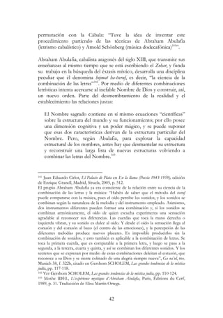 42
permutación con la Cábala: “Tuve la idea de inventar este
procedimiento partiendo de las técnicas de Abraham Abulafia
(letrismo cabalístico) y Arnold Schönberg (música dodecafónica)101
”.
Abraham Abulafia, cabalista aragonés del siglo XIII, que transmite sus
enseñanzas al mismo tiempo que se está escribiendo el Zohar, y funda
su trabajo en la búsqueda del éxtasis místico, desarrolla una disciplina
peculiar que él denomina hojmat ha-tseruf, es decir, “la ciencia de la
combinación de las letras”102
. Por medio de diferentes combinaciones
letrísticas intenta acercarse al inefable Nombre de Dios y construir, así,
un nuevo orden. Parte del desmembramiento de la realidad y el
establecimiento las relaciones justas:
El Nombre sagrado contiene en sí mismo ecuaciones “científicas”
sobre la estructura del mundo y su funcionamiento; por ello posee
una dimensión cognitiva y un poder mágico, y se puede suponer
que esas dos características derivan de la estructura particular del
Nombre. Pero, según Abulafia, para explotar la capacidad
estructural de los nombres, antes hay que desmantelar su estructura
y reconstruir una larga lista de nuevas estructuras volviendo a
combinar las letras del Nombre.103
101 Juan Eduardo Cirlot, El Palacio de Plata en En la llama (Poesía 1943-1959), edición
de Enrique Granell, Madrid, Siruela, 2005, p. 512.
El propio Abraham Abulafia ya era consciente de la relación entre su ciencia de la
combinación de las letras y la música: “Habéis de saber que el método del tseruf
puede compararse con la música, pues el oído percibe los sonidos, y los sonidos se
combinan según la naturaleza de la melodía y del instrumento empleado. Asimismo,
dos instrumentos diferentes pueden formar una combinación y, si los sonidos se
combinan armónicamente, el oído de quien escucha experimenta una sensación
agradable al reconocer sus diferencias. Las cuerdas que toca la mano derecha o
izquierda vibran, y su sonido es dulce al oído. Y desde el oído la sensación llega al
corazón y del corazón al bazo (el centro de las emociones), y la percepción de las
diferentes melodías produce nuevos placeres. Es imposible producirlos sin la
combinación de sonidos, y esto también es aplicable a la combinación de letras. Se
toca la primera cuerda, que es comparable a la primera letra, y luego se pasa a la
segunda, a la tercera, cuarta y quinta, y así se combinan los diferentes sonidos. Y los
secretos que se expresan por medio de estas combinaciones deleitan el corazón, que
reconoce a su Dios y se siente colmado de una alegría siempre nueva”, Ga na’ul, ms.
Munich 58, f. 322b, citado en Gershom SCHOLEM, Las grandes tendencias de la mística
judía, pp. 117-118.
102 Ver Gershom SCHOLEM, Las grandes tendencias de la mística judía, pp. 110-124.
103 Moshe IDEL, L’expérience mystique d’Abraham Abulafia, Paris, Éditions du Cerf,
1989, p. 31. Traducción de Elisa Martín Ortega.
 