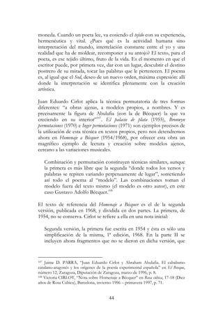 44
moneda. Cuando un poeta lee, va cosiendo el tejido con su experiencia,
hermenéutica y vital. ¿Pues qué es la actividad humana sino
interpretación del mundo, interrelación constante entre el yo y una
realidad que ha de moldear, recomponer a su antojo? El texto, para el
poeta, es ese tejido último, fruto de la vida. Es el momento en que el
escritor puede, por primera vez, dar con un lugar, descubrir el destino
postrero de su mirada, tocar las palabras que le pertenecen. El poema
es, al igual que el Sod, deseo de un nuevo orden, máxima expresión: allí
donde la interpretación se identifica plenamente con la creación
artística.
Juan Eduardo Cirlot aplica la técnica permutatoria de tres formas
diferentes: “a obras ajenas, a modelos propios, a nombres. Y es
precisamente la figura de Abulafia (con la de Bécquer) la que va
creciendo en su interior”107
. El palacio de plata (1955), Bronwyn
permutaciones (1970) e Inger permutaciones (1971) son ejemplos precisos de
la utilización de esta técnica en textos propios, pero nos detendremos
ahora en Homenaje a Bécquer (1954/1968), por ofrecer esta obra un
magnífico ejemplo de lectura y creación sobre modelos ajenos,
cercano a las variaciones musicales.
Combinación y permutación constituyen técnicas similares, aunque
la primera es más libre que la segunda “donde todos los versos y
palabras se repiten variando perpetuamente de lugar”, sometiendo
así todo el poema al “modelo”. Las combinaciones toman el
modelo fuera del texto mismo (el modelo es otro autor), en este
caso Gustavo Adolfo Bécquer.108
El texto de referencia del Homenaje a Bécquer es el de la segunda
versión, publicada en 1968, y dividida en dos partes. La primera, de
1954, no se conserva. Cirlot se refiere a ella en una nota inicial:
Segunda versión, la primera fue escrita en 1954 y ésta es sólo una
simplificación de la misma, 1ª edición, 1968. En la parte II se
incluyen ahora fragmentos que no se dieron en dicha versión, que
107 Jaime D. PARRA, “Juan Eduardo Cirlot y Abraham Abulafia. El cabalismo
catalano-aragonés y los orígenes de la poesía experimental española” en El Bosque,
número 12, Zaragoza, Diputación de Zaragoza, marzo de 1996, p. 8.
108 Victoria CIRLOT, “Nota sobre Homenaje a Bécquer” en Rosa cúbica, 17-18 (Diez
años de Rosa Cúbica), Barcelona, invierno 1996 – primavera 1997, p. 71.
 