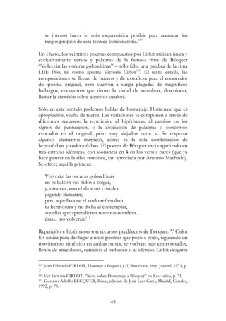 45
se intentó hacer lo más esquemática posible para acentuar los
rasgos propios de esta técnica combinatoria.109
En efecto, los veintitrés poemas compuestos por Cirlot utilizan única y
exclusivamente versos y palabras de la famosa rima de Bécquer
“Volverán las oscuras golondrinas” – sólo falta una palabra de la rima
LIII: Dios, tal como apunta Victoria Cirlot110
. El texto estalla, las
composiciones se llenan de huecos y de extrañeza para el conocedor
del poema original, pero vuelven a surgir plagadas de magníficos
hallazgos, encuentros que tienen la virtud de asombrar, descolocar,
llamar la atención sobre aspectos ocultos.
Sólo en este sentido podemos hablar de homenaje. Homenaje que es
apropiación, vuelta de tuerca. Las variaciones se componen a través de
diferentes recursos: la repetición, el hipérbaton, el cambio en los
signos de puntuación, o la asociación de palabras o conceptos
evocados en el original, pero muy alejados entre sí. Se respetan
algunos elementos métricos, como es la sola combinación de
heptasílabos y endecasílabos. El poema de Bécquer está organizado en
tres estrofas idénticas, con asonancia en á en los versos pares (que ya
hace pensar en la silva romance, tan apreciada por Antonio Machado).
Se ofrece aquí la primera:
Volverán las oscuras golondrinas
en tu balcón sus nidos a colgar,
y, otra vez, con el ala a sus cristales
jugando llamarán;
pero aquellas que el vuelo refrenaban
tu hermosura y mi dicha al contemplar,
aquellas que aprendieron nuestros nombres...
ésas... ¡no volverán!111
Repetición e hipérbaton son recursos predilectos de Bécquer. Y Cirlot
los utiliza para dar lugar a unos poemas que poco a poco, siguiendo un
movimiento simétrico en ambas partes, se vuelven más entrecortados,
llenos de anacolutos, cercanos al balbuceo o al silencio. Cirlot desgarra
109 Juan Edurado CIRLOT, Homenaje a Bécquer I y II, Barcelona, Imp. Juvenil, 1971, p.
2.
110 Ver Victoria CIRLOT, “Nota sobre Homenaje a Bécquer” en Rosa cúbica, p. 71.
111 Gustavo Adolfo BÉCQUER, Rimas, edición de José Luis Cano, Madrid, Cátedra,
1992, p. 78.
 