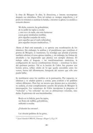 46
la rima de Bécquer: la abre, la disecciona, e intenta recomponer
después sus miembros. Pero tal trabajo es siempre imperfecto, y el
poeta no renuncia a acariciar la herida, a mostrar su grieta. La acaricia a
corazón abierto:
Mi dicha, corazón, las golondrinas,
de tu jardín las tapias a escalar
y otra vez a la tarde, aún más hermosas
cuyas gotas mirábamos temblar,
pero aquellas cuajadas de rocío,
pero aquellas que el vuelo refrenaban
pero aquellas oscuras madreselvas...112
Ahora el final está truncado, y se aprecia una reordenación de los
términos. Sin embargo, la anáfora y el paralelismo, que vertebran el
poema de Bécquer, se mantienen. La nostalgia que preside el poema
también subsiste; el tema apenas cambia; y, sin embargo, las formas de
abordarlo y las inquietudes que plantea son siempre distintas. El
trabajo sobre el lenguaje – las transformaciones sintácticas, la
configuración de nuevas combinaciones léxicas – constituye la clave
del quehacer poético. Tal es la lección de Cirlot. Sus poemas son
lectura activa, reflejo nítido de lo que queda escondido entre los
versos, fuerza del afloramiento, búsqueda del secreto que sólo uno
puede hallar.
Se nombraron antes los cambios en la puntuación. Por supuesto, se
eliminan y se añaden puntos y comas, para conferir a las palabras
valores diferentes. Pero hay un recurso que destaca por su novedad y
su audacia, al estar completamente ausente del poema de Bécquer: la
interrogación. Las variaciones de Cirlot incorporan la pregunta: el
“volverán” y “no volverán” no son ya afirmaciones rotundas, sino
dudas. Expresiones de una incertidumbre:
Rocío en tu balcón, pero las tapias,
sus flores de rodillas, golondrinas,
ardientes a escalar.
¿Volverán las oscuras?
Las oscuras palabras de las gotas,
112 Juan Edurado CIRLOT, Homenaje a Bécquer I y II, p. 19.
 