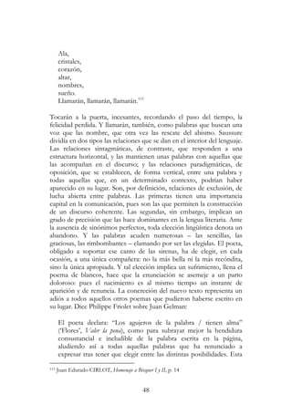 48
Ala,
cristales,
corazón,
altar,
nombres,
sueño.
Llamarán, llamarán, llamarán.115
Tocarán a la puerta, incesantes, recordando el paso del tiempo, la
felicidad perdida. Y llamarán, también, como palabras que buscan una
voz que las nombre, que otra vez las rescate del abismo. Saussure
dividía en dos tipos las relaciones que se dan en el interior del lenguaje.
Las relaciones sintagmáticas, de contraste, que responden a una
estructura horizontal, y las mantienen unas palabras con aquellas que
las acompañan en el discurso; y las relaciones paradigmáticas, de
oposición, que se establecen, de forma vertical, entre una palabra y
todas aquellas que, en un determinado contexto, podrían haber
aparecido en su lugar. Son, por definición, relaciones de exclusión, de
lucha abierta entre palabras. Las primeras tienen una importancia
capital en la comunicación, pues son las que permiten la construcción
de un discurso coherente. Las segundas, sin embargo, implican un
grado de precisión que las hace dominantes en la lengua literaria. Ante
la ausencia de sinónimos perfectos, toda elección lingüística denota un
abandono. Y las palabras acuden numerosas – las sencillas, las
graciosas, las rimbombantes – clamando por ser las elegidas. El poeta,
obligado a soportar ese canto de las sirenas, ha de elegir, en cada
ocasión, a una única compañera: no la más bella ni la más recóndita,
sino la única apropiada. Y tal elección implica un sufrimiento, llena el
poema de blancos, hace que la enunciación se asemeje a un parto
doloroso: pues el nacimiento es al mismo tiempo un instante de
aparición y de renuncia. La concreción del nuevo texto representa un
adiós a todos aquellos otros poemas que pudieron haberse escrito en
su lugar. Dice Philippe Friolet sobre Juan Gelman:
El poeta declara: “Los agujeros de la palabra / tienen alma”
(‘Flores’, Valer la pena), como para subrayar mejor la hendidura
consustancial e ineludible de la palabra escrita en la página,
aludiendo así a todas aquellas palabras que ha renunciado a
expresar tras tener que elegir entre las distintas posibilidades. Esta
115 Juan Edurado CIRLOT, Homenaje a Bécquer I y II, p. 14
 