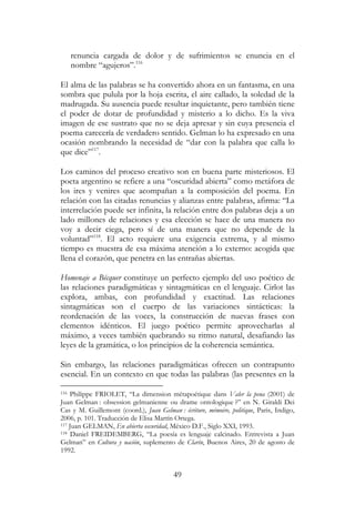 49
renuncia cargada de dolor y de sufrimientos se enuncia en el
nombre “agujeros”.116
El alma de las palabras se ha convertido ahora en un fantasma, en una
sombra que pulula por la hoja escrita, el aire callado, la soledad de la
madrugada. Su ausencia puede resultar inquietante, pero también tiene
el poder de dotar de profundidad y misterio a lo dicho. Es la viva
imagen de ese sustrato que no se deja apresar y sin cuya presencia el
poema carecería de verdadero sentido. Gelman lo ha expresado en una
ocasión nombrando la necesidad de “dar con la palabra que calla lo
que dice”117
.
Los caminos del proceso creativo son en buena parte misteriosos. El
poeta argentino se refiere a una “oscuridad abierta” como metáfora de
los ires y venires que acompañan a la composición del poema. En
relación con las citadas renuncias y alianzas entre palabras, afirma: “La
interrelación puede ser infinita, la relación entre dos palabras deja a un
lado millones de relaciones y esa elección se hace de una manera no
voy a decir ciega, pero sí de una manera que no depende de la
voluntad”118
. El acto requiere una exigencia extrema, y al mismo
tiempo es muestra de esa máxima atención a lo externo: acogida que
llena el corazón, que penetra en las entrañas abiertas.
Homenaje a Bécquer constituye un perfecto ejemplo del uso poético de
las relaciones paradigmáticas y sintagmáticas en el lenguaje. Cirlot las
explora, ambas, con profundidad y exactitud. Las relaciones
sintagmáticas son el cuerpo de las variaciones sintácticas: la
reordenación de las voces, la construcción de nuevas frases con
elementos idénticos. El juego poético permite aprovecharlas al
máximo, a veces también quebrando su ritmo natural, desafiando las
leyes de la gramática, o los principios de la coherencia semántica.
Sin embargo, las relaciones paradigmáticas ofrecen un contrapunto
esencial. En un contexto en que todas las palabras (las presentes en la
116 Philippe FRIOLET, “La dimension métapoétique dans Valer la pena (2001) de
Juan Gelman : obsession gelmanienne ou drame ontologique ?” en N. Giraldi Dei
Cas y M. Guillemont (coord.), Juan Gelman : écriture, mémoire, politique, Paris, Indigo,
2006, p. 101. Traducción de Elisa Martín Ortega.
117 Juan GELMAN, En abierta oscuridad, México D.F., Siglo XXI, 1993.
118 Daniel FREIDEMBERG, “La poesía es lenguaje calcinado. Entrevista a Juan
Gelman” en Cultura y nación, suplemento de Clarín, Buenos Aires, 20 de agosto de
1992.
 