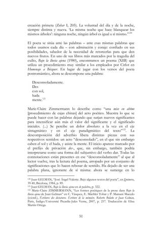 51
creación primera (Zohar I, 205). La voluntad del día y de la noche,
siempre distinta y nueva. ‘La misma noche que hace blanquear los
mismos árboles’: ninguna noche, ningún árbol es igual a sí mismo.”120
El poeta se sitúa ante las palabras – ante esas mismas palabras que
todos usamos cada día – con admiración y coraje: confiado en sus
posibilidades, sabedor de la necesidad de retorcerlas para que den
nuevos frutos. En uno de sus libros más marcados por la tragedia del
exilio, Bajo la lluvia ajena (1980), encontramos un poema (XIII) que
utiliza un procedimiento muy similar a los empleados por Cirlot en
Homenaje a Bécquer. En lugar de jugar con los versos del poeta
postromántico, ahora se descompone una palabra:
Desconsoladamente.
Des
con sol,
hada
mente.121
Marie-Claire Zimmermann lo describe como “una mise en abîme
[procedimiento de cajas chinas] del acto poético. Muestra lo que se
puede hacer con las palabras dejando que surjan nuevos significantes
para intensificar aún más el valor del significante y el significado
iniciales. (...) Se percibe un dolor absoluto a la vez en el eje
sintagmático y en el eje paradigmático del texto”122
. La
descomposición del adverbio libera distintas piezas con sus
respectivos sentidos: un acto “desconsolado”, en el que sin embargo
caben el sol y el hada, y asiste la mente. El inicio aparece marcado por
el prefijo de privación des-, que, sin embargo, también podría
interpretarse como una forma del subjuntivo del verbo dar. Todas las
connotaciones están presentes en ese “desconsoladamente” al que al
lector vuelve, tras la lectura del poema, arropado por un conjunto de
significaciones que lo hacen rebosar de sentido. Ha dejado de ser una
palabra plana, ignorante de sí misma: ahora se sumerge en lo
120 Juan GELMAN, “José Ángel Valente. Bajo algunos textos del poeta”, en Quimera,
39-40, Brcelona, 1984, p. 89.
121 Juan GELMAN, Bajo la lluvia ajena en de palabra, p. 322.
122 Marie-Claire ZIMMERMANN, “Les formes poétiques de la prose dans Bajo la
lluvia ajena de Juan Gelman” en C. Vásquez, E. Mächler Tobar y P. Mamani Macedo
(coord.), Écritures des dictatures. Écriture de la mémoire. Roberto Bolaño et Juan Gelman,
Paris, Indigo/Université Picardie-Jules Verne, 2007, p. 217. Traducción de Elisa
Martín Ortega.
 