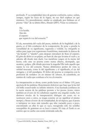 52
profundo. Y su complejidad, lejos de generar confusión, suma y aclara,
aunque, según las leyes de la lógica, no sea fácil explicar en qué
términos. Un procedimiento similar es empleado por Gelman en el
poema “Alas” de su último libro, Mundar (2007). Véase su comienzo:
Ala.
A la herida.
Alar ido
al espanto
que separa la voz del corazón.123
El ala, metonimia del vuelo del poeta, símbolo de la fragilidad y de la
gracia, es el hilo conductor de la composición. Se pone a prueba la
versatilidad de su significante, sugerente y voluble. La ortografía se
utiliza para jugar con expresiones homófonas, matizando la dureza de
“ala herida” o “alarido”, para después introducir de lleno el espanto.
El grito de dolor es un pájaro, un batir de alas que levanta el vuelo y se
adentra allí donde más duele. Las metáforas surgen en la mente del
lector, solo ante un poema como nunca abierto, destripado, que
acaricia y golpea. ¿De dónde proviene la tragedia? De todo aquello que
separa la voz del corazón. Nunca debiéramos perder de vista su
unidad necesaria, como la del significante y el significado, el eje del
sintagma y el del paradigma. El dolor del poema se compensa con la
profusión de sentidos: en un intento de ofrecer, de carambola, un
camino de vuelta que conduzca a la voz al corazón.
La interpretación es ahora, como podía leerse en el Salmo 119, pura
apertura de las palabras: florecimiento doloroso que hace que la luz del
sol brille conservando su infinito misterio. Una inusitada confianza en
la razón secreta de las palabras permite a los poetas (como vimos
también en el caso de los cabalistas) esgrimir una singular osadía. Los
distintos niveles de la interpretación dialogan sin cesar: no se
sustituyen unos a otros, su magia consiste en un significar al mismo
tiempo; y llenan al texto de tal complejidad, de tal riqueza, que el poeta
o intérprete no tiene más remedio que irlas vaciando poco a poco,
encontrando en ellas lo que es suyo, recogiendo sólo las semillas
susceptibles de germinar en su boca o mano. El viaje al Pardés es un
camino que no acaba: una senda reiniciada cada día.
123 Juan GELMAN, Mundar, Madrid, Visor, 2007, p. 33.
 