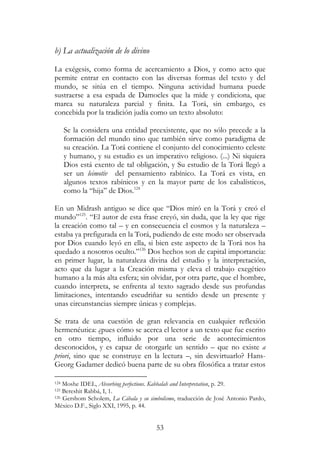 53
b) La actualización de lo divino
La exégesis, como forma de acercamiento a Dios, y como acto que
permite entrar en contacto con las diversas formas del texto y del
mundo, se sitúa en el tiempo. Ninguna actividad humana puede
sustraerse a esa espada de Damocles que la mide y condiciona, que
marca su naturaleza parcial y finita. La Torá, sin embargo, es
concebida por la tradición judía como un texto absoluto:
Se la considera una entidad preexistente, que no sólo precede a la
formación del mundo sino que también sirve como paradigma de
su creación. La Torá contiene el conjunto del conocimiento celeste
y humano, y su estudio es un imperativo religioso. (...) Ni siquiera
Dios está exento de tal obligación, y Su estudio de la Torá llegó a
ser un leimotiv del pensamiento rabínico. La Torá es vista, en
algunos textos rabínicos y en la mayor parte de los cabalísticos,
como la “hija” de Dios.124
En un Midrash antiguo se dice que “Dios miró en la Torá y creó el
mundo”125
. “El autor de esta frase creyó, sin duda, que la ley que rige
la creación como tal – y en consecuencia el cosmos y la naturaleza –
estaba ya prefigurada en la Torá, pudiendo de este modo ser observada
por Dios cuando leyó en ella, si bien este aspecto de la Torá nos ha
quedado a nosotros oculto.”126
Dos hechos son de capital importancia:
en primer lugar, la naturaleza divina del estudio y la interpretación,
acto que da lugar a la Creación misma y eleva el trabajo exegético
humano a la más alta esfera; sin olvidar, por otra parte, que el hombre,
cuando interpreta, se enfrenta al texto sagrado desde sus profundas
limitaciones, intentando escudriñar su sentido desde un presente y
unas circunstancias siempre únicas y complejas.
Se trata de una cuestión de gran relevancia en cualquier reflexión
hermenéutica: ¿pues cómo se acerca el lector a un texto que fue escrito
en otro tiempo, influido por una serie de acontecimientos
desconocidos, y es capaz de otorgarle un sentido – que no existe a
priori, sino que se construye en la lectura –, sin desvirtuarlo? Hans-
Georg Gadamer dedicó buena parte de su obra filosófica a tratar estos
124 Moshe IDEL, Absorbing perfections. Kabbalah and Interpretation, p. 29.
125 Bereshit Rabbá, I, 1.
126 Gershom Scholem, La Cábala y su simbolismo, traducción de José Antonio Pardo,
México D.F., Siglo XXI, 1995, p. 44.
 