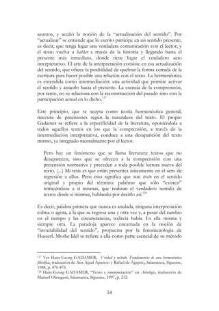 54
asuntos, y acuñó la noción de la “actualización del sentido”. Por
“actualizar” se entiende que lo escrito participe en un sentido presente,
es decir, que tenga lugar una verdadera comunicación con el lector, y
el texto vuelva a hablar a través de la historia y llegando hasta el
presente más inmediato, donde tiene lugar el verdadero acto
interpretativo. El arte de la interpretación consiste en esa actualización
del sentido, que ofrece la posibilidad de quebrar la forma cerrada de la
escritura para hacer posible una relación con el texto. La hermenéutica
es entendida como intermediación: una actividad que permite activar
el sentido y atraerlo hacia el presente. La esencia de la comprensión,
por tanto, no se relaciona con la reconstrucción del pasado sino con la
participación actual en lo dicho.127
Este principio, que se acepta como teoría hermenéutica general,
necesita de precisiones según la naturaleza del texto. El propio
Gadamer se refiere a la especificidad de la literatura, oponiéndola a
todos aquellos textos en los que la comprensión, a través de la
intermediación interpretativa, conduce a una desaparición del texto
mismo, ya integrado mentalmente por el lector.
Pero hay un fenómeno que se llama literatura: textos que no
desaparecen, sino que se ofrecen a la comprensión con una
pretensión normativa y preceden a toda posible lectura nueva del
texto. (...) Mi tesis es que están presentes únicamente en el acto de
regresión a ellos. Pero esto significa que son texto en el sentido
original y propio del término: palabras que sólo “existen”
retrayéndose a sí mismas, que realizan el verdadero sentido de
textos desde sí mismas, hablando por decirlo así.128
Es decir, palabra primera que nunca es anulada, ninguna interpretación
colma o agota, a la que se regresa una y otra vez y, a pesar del cambio
en el tiempo y las circunstancias, todavía habla. Es ella misma y
siempre otra. La paradoja aparece encarnada en la noción de
“invariabilidad del sentido”, propuesta por la fenomenología de
Husserl. Moshe Idel se refiere a ella como parte esencial de su método
127 Ver Hans-Georg GADAMER, Verdad y método. Fundamentos de una hermenéutica
filosófica, traducción de Ana Agud Aparicio y Rafael de Agapito, Salamanca, Sígueme,
1988, p. 470-473.
128 Hans-Georg GADAMER, “Texto e interpretación” en Antología, traducción de
Manuel Olasagasti, Salamanca, Sígueme, 1997, p. 212.
 