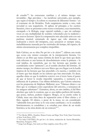 55
de estudio129
: las estructuras cambian y al mismo tiempo son
invariables. Algo prevalece – las metáforas universales, por ejemplo,
que según el tiempo y la cultura se encarnan de diferentes formas – en
el constante río de Heráclito. Todo surgimiento remite a otro, toda
novedad es una reaparición. Al aplicar tal principio a los escritos
literarios, éstos se presentan como textos constantes, cuya transmisión,
encargada a la filología, exige especial cuidado, y que sin embargo
viven en una multiplicidad de sentidos vehiculados por la tradición y
sus nuevos lectores. Quizá la comparación más adecuada sería con una
partitura musical: entramado de signos que sólo alcanzan su
realización a través del intérprete, cuya actuación es siempre única,
ineludiblemente marcada por las vicisitudes del tiempo, del espacio, de
nimias circunstancias por completo irrepetibles.
Italo Calvino, en su obra Por qué leer a los clásicos130
, elabora una teoría
que evoca este mismo concepto de la interpretación literaria. Un
clásico es un libro que nunca termina de decir lo que tiene que decir;
toda relectura es una lectura de descubrimiento como la primera – lo
cual implica, de carambola, que no hay lecturas que puedan ser
consideradas como “primeras”, en el sentido absoluto del término. Al
mismo tiempo, los clásicos son esos libros que nos llegan con la huella
impresa de las lecturas que han precedido a la nuestra, y también con
el rastro que han dejado en las culturas que han atravesado. Es decir,
aquellas obras en que la tradición convive con el texto hasta el punto
de que al lector le resulta imposible separarlos, o sustraerse a la
influencia de la primera. Una última definición, que Calvino relaciona
con las propuestas de Stéphane Mallarmé, reza: “Llámase clásico a un
libro que se configura como equivalente del universo, a semejanza de
los antiguos talismanes”. Entramos, ahora, en otro ámbito, el del libro
absoluto que todo lo contiene, que es una réplica perfecta del mundo,
que posee, incluso, poderes mágicos. Borges, en su escrito sobre la
Cábala, traza una clara línea de separación entre el libro clásico y el
libro sagrado. El clásico, a pesar de la musa, no era considerado
“admirable letra por letra: se lo veía como cambiante y se lo estudiaba
históricamente; se estudiaban y se estudian esas obras de un modo
histórico; se las sitúa dentro de un contexto”131
.
129 Ver Moshe IDEL, Hasidism. Between Ecstasy and Magic, New York, State University
of New York Press, 1995.
130 Ver Italo CALVINO, Por qué leer a los clásicos, traducción de Aurora Bernárdez,
Barcelona, Tusquets, 1992.
131 Jorge Luis Borges, Siete noches en Obras completas, tomo III, p. 267.
 