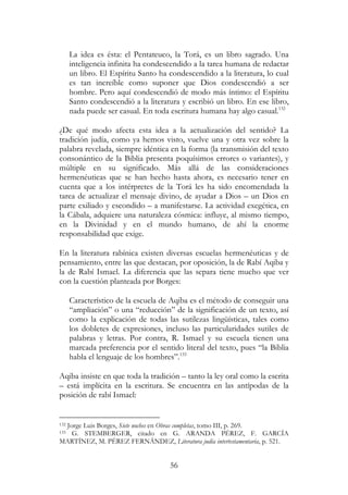 56
La idea es ésta: el Pentateuco, la Torá, es un libro sagrado. Una
inteligencia infinita ha condescendido a la tarea humana de redactar
un libro. El Espíritu Santo ha condescendido a la literatura, lo cual
es tan increíble como suponer que Dios condescendió a ser
hombre. Pero aquí condescendió de modo más íntimo: el Espíritu
Santo condescendió a la literatura y escribió un libro. En ese libro,
nada puede ser casual. En toda escritura humana hay algo casual.132
¿De qué modo afecta esta idea a la actualización del sentido? La
tradición judía, como ya hemos visto, vuelve una y otra vez sobre la
palabra revelada, siempre idéntica en la forma (la transmisión del texto
consonántico de la Biblia presenta poquísimos errores o variantes), y
múltiple en su significado. Más allá de las consideraciones
hermenéuticas que se han hecho hasta ahora, es necesario tener en
cuenta que a los intérpretes de la Torá les ha sido encomendada la
tarea de actualizar el mensaje divino, de ayudar a Dios – un Dios en
parte exiliado y escondido – a manifestarse. La actividad exegética, en
la Cábala, adquiere una naturaleza cósmica: influye, al mismo tiempo,
en la Divinidad y en el mundo humano, de ahí la enorme
responsabilidad que exige.
En la literatura rabínica existen diversas escuelas hermenéuticas y de
pensamiento, entre las que destacan, por oposición, la de Rabí Aqiba y
la de Rabí Ismael. La diferencia que las separa tiene mucho que ver
con la cuestión planteada por Borges:
Característico de la escuela de Aqiba es el método de conseguir una
“ampliación” o una “reducción” de la significación de un texto, así
como la explicación de todas las sutilezas lingüísticas, tales como
los dobletes de expresiones, incluso las particularidades sutiles de
palabras y letras. Por contra, R. Ismael y su escuela tienen una
marcada preferencia por el sentido literal del texto, pues “la Biblia
habla el lenguaje de los hombres”.133
Aqiba insiste en que toda la tradición – tanto la ley oral como la escrita
– está implícita en la escritura. Se encuentra en las antípodas de la
posición de rabí Ismael:
132 Jorge Luis Borges, Siete noches en Obras completas, tomo III, p. 269.
133 G. STEMBERGER, citado en G. ARANDA PÉREZ, F. GARCÍA
MARTÍNEZ, M. PÉREZ FERNÁNDEZ, Literatura judía intertestamentaria, p. 521.
 