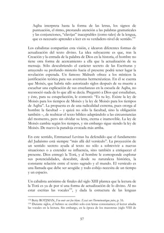 57
Aqiba interpreta hasta la forma de las letras, los signos de
puntuación, el ritmo, prestando atención a las palabras gramaticales
y las conjunciones, “clavijas” inaceptables (como tales) de la lengua,
que es necesario aprender a leer en su verdadero nivel de sentido.134
Los cabalistas compartían esta visión, e idearon diferentes formas de
actualización del texto divino. La idea subyacente es que, tras la
Creación y la entrada de la palabra de Dios en la historia, el hombre no
tiene otra forma de acercamiento a ella que la actualización de su
mensaje. Sólo descubriendo el carácter secreto de las Escrituras y
atrayendo su profundo misterio hacia el presente podrá tener lugar la
revelación esperada. Un famoso Midrash ofrece a los místicos la
justificación teórica para sus aventuras hermenéuticas. En él se cuenta
que Moisés, que habría sido autorizado siglos después de su muerte a
escuchar una explicación de sus enseñanzas en la escuela de Aqiba, no
reconoció nada de lo que allí se decía. Preguntó a Dios qué estudiaban,
y éste, para su estupefacción, le contestó: “Es tu ley. Existe la ley de
Moisés para los tiempos de Moisés y la ley de Moisés para los tiempos
de Aqiba”. La propuesta es de una radicalidad extrema, pues otorga al
hombre la facultad – y quizá no sólo la facultad, sino la obligación
también –, de reubicar el texto bíblico adaptándolo a las circunstancias
del momento, pero sin olvidar su letra, eterna e inamovible. La ley de
Moisés cambia según los tiempos, y sin embargo sigue siendo la ley de
Moisés. De nuevo la paradoja evocada más arriba.
En este sentido, Emmanuel Levinas ha defendido que el fundamento
del Judaísmo está siempre “más allá del versículo”. La proyección de
un sentido secreto ayuda al texto no sólo a sobrevivir a nuevas
situaciones o a extender su influencia, sino también a enriquecer el
presente. Dios entregó la Torá, y al hombre le corresponde explorar
sus potencialidades, descubrir, desde su naturaleza histórica, la
constante relación entre el texto sagrado y el mundo. El versículo es
una llamada que debe ser acogida: y todo cobijo necesita de un tiempo
y un espacio.
Un cabalista anónimo de finales del siglo XIII plantea que la lectura de
la Torá es ya de por sí una forma de actualización de lo divino. Al no
estar escritas las vocales135
, y dada la estructura de las lenguas
134 Betty ROTJMAN, Feu noir sur feu blanc. Essai sur l’herméneutique juive, p. 16.
135 Durante siglos, el hebreo se escribió solo con letras consonantes; el lector añadía
las vocales en la lectura. Sin embargo, en la época de los masoretas (siglo VIII de
 