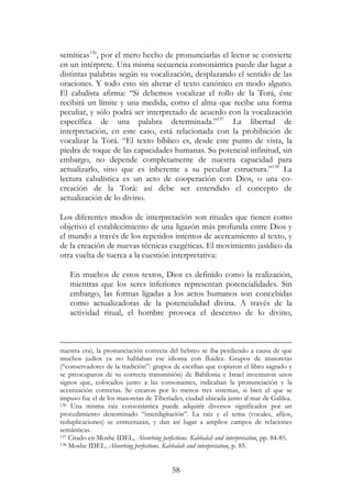 58
semíticas136
, por el mero hecho de pronunciarlas el lector se convierte
en un intérprete. Una misma secuencia consonántica puede dar lugar a
distintas palabras según su vocalización, desplazando el sentido de las
oraciones. Y todo esto sin alterar el texto canónico en modo alguno.
El cabalista afirma: “Si debemos vocalizar el rollo de la Torá, éste
recibirá un límite y una medida, como el alma que recibe una forma
peculiar, y sólo podrá ser interpretado de acuerdo con la vocalización
específica de una palabra determinada.”137
La libertad de
interpretación, en este caso, está relacionada con la prohibición de
vocalizar la Torá. “El texto bíblico es, desde este punto de vista, la
piedra de toque de las capacidades humanas. Su potencial infinitud, sin
embargo, no depende completamente de nuestra capacidad para
actualizarlo, sino que es inherente a su peculiar estructura.”138
La
lectura cabalística es un acto de cooperación con Dios, o una co-
creación de la Torá: así debe ser entendido el concepto de
actualización de lo divino.
Los diferentes modos de interpretación son rituales que tienen como
objetivo el establecimiento de una ligazón más profunda entre Dios y
el mundo a través de los repetidos intentos de acercamiento al texto, y
de la creación de nuevas técnicas exegéticas. El movimiento jasídico da
otra vuelta de tuerca a la cuestión interpretativa:
En muchos de estos textos, Dios es definido como la realización,
mientras que los seres inferiores representan potencialidades. Sin
embargo, las formas ligadas a los actos humanos son concebidas
como actualizadoras de la potencialidad divina. A través de la
actividad ritual, el hombre provoca el descenso de lo divino,
nuestra era), la pronunciación correcta del hebreo se iba perdiendo a causa de que
muchos judíos ya no hablaban ese idioma con fluidez. Grupos de masoretas
(“conservadores de la tradición”: grupos de escribas que copiaron el libro sagrado y
se preocuparon de su correcta transmisión) de Babilonia e Israel inventaron unos
signos que, colocados junto a las consonantes, indicaban la pronunciación y la
acentuación correctas. Se crearon por lo menos tres sistemas, si bien el que se
impuso fue el de los masoretas de Tiberíades, ciudad ubicada junto al mar de Galilea.
136 Una misma raíz consonántica puede adquirir diversos significados por un
procedimiento denominado “interdigitación”. La raíz y el tema (vocales, afijos,
reduplicaciones) se entrecruzan, y dan así lugar a amplios campos de relaciones
semánticas.
137 Citado en Moshe IDEL, Absorbing perfections. Kabbalah and interpretation, pp. 84-85.
138 Moshe IDEL, Absorbing perfections. Kabbalah and interpretation, p. 85.
 