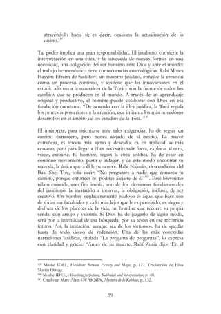 59
atrayéndolo hacia sí; es decir, ocasiona la actualización de lo
divino.139
Tal poder implica una gran responsabilidad. El jasidismo convierte la
interpretación en una ética, y la búsqueda de nuevas formas en una
necesidad, una obligación del ser humano ante Dios y ante el mundo:
el trabajo hermenéutico tiene consecuencias cosmológicas. Rabí Moses
Hayyim Efraim de Sudilkov, un maestro jasídico, concibe la creación
como un proceso continuo, y sostiene que las innovaciones en el
estudio afectan a la naturaleza de la Torá y son la fuente de todos los
cambios que se producen en el mundo. A través de un aprendizaje
original y productivo, el hombre puede colaborar con Dios en esa
fundación constante. “De acuerdo con la idea jasídica, la Torá regula
los procesos posteriores a la creación, que imitan a los más novedosos
desarrollos en el ámbito de los estudios de la Torá.”140
El intérprete, para orientarse ante tales exigencias, ha de seguir un
camino extranjero, pero nunca alejado de sí mismo. La mayor
extrañeza, el tesoro más ajeno y deseado, es en realidad lo más
cercano, pero para llegar a él es necesario salir fuera, explorar al otro,
viajar, exiliarse. El hombre, según la ética jasídica, ha de estar en
continuo movimiento, partir e indagar, y de este modo encontrar su
travesía, la única que a él le pertenece. Rabí Najmán, descendiente del
Baal Shel Tov, solía decir: “No preguntes a nadie que conozca tu
camino, porque entonces no podrías alejarte de él”141
. Este brevísimo
relato esconde, con fina ironía, uno de los elementos fundamentales
del jasidismo: la invitación a innovar, la obligación, incluso, de ser
creativo. Un hombre verdaderamente piadoso es aquel que hace uso
de todas sus facultades y va lo más lejos que le es permitido, es alegre y
disfruta de los placeres de la vida; un hombre que recorre su propia
senda, con arrojo y valentía. Si Dios ha de juzgarlo de algún modo,
será por la intensidad de esa búsqueda, por su tesón en ese recorrido
íntimo. Así, la imitación, aunque sea de los virtuosos, ha de quedar
fuera de todo deseo de redención. Una de las más conocidas
narraciones jasídicas, titulada “La pregunta de preguntas”, lo expresa
con claridad y gracia: “Antes de su muerte, Rabí Zusia dijo: ‘En el
139 Moshe IDEL, Hasidism: Between Ecstasy and Magic, p. 122. Traducción de Elisa
Martín Ortega.
140 Moshe IDEL, Absorbing perfections. Kabbalah and interpretation, p. 40.
141 Citado en Marc-Alain OUAKNIN, Mystères de la Kabbale, p. 132.
 