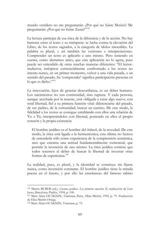 60
mundo venidero no me preguntarán: ¿Por qué no fuiste Moisés? Me
preguntarán: ¿Por qué no fuiste Zusia?”142
La lectura participa de esa ética de la diferencia y de la acción. No hay
barreras entre el texto y su intérprete: se lucha contra la elevación del
Libro, de los textos sagrados, a la categoría de ídolos intocables. La
palabra es plural, y así también las versiones e interpretaciones.
Comprender un texto es aplicarlo a uno mismo. Pero teniendo en
cuenta, como alertamos antes, que esta aplicación no lo agota, pues
puede ser entendido de otras muchas maneras diferentes: “El lector-
traductor, intérprete existencialmente confrontado a los textos no
intenta nunca, en un primer momento, volver a una vida pasada, a un
sentido del pasado. Su ‘comprender’ significa participación presente en
lo que es dicho.”143
La innovación, lejos de generar desconfianza, es un deber humano.
Los nacimientos no son continuidad, sino ruptura. Y cada persona,
aunque acechada por la muerte, está obligada a crear algo nuevo, con
total libertad, fiel a su primera función vital: diferenciarse del pasado,
de sus padres, de la comunidad; buscar un camino. De este modo, la
fidelidad a los textos se consigue entablando con ellos una relación de
Yo a Tú, interpretándolos con libertad, poniendo en ellos el propio
corazón y la propia existencia:
El hombre jasídico es el hombre del hidouch, de la novedad. De este
modo, la ética está ligada a la hermenéutica; esta última no hemos
de entenderla sólo como experiencia de la comprensión semántica,
sino que encarna una actitud fundamentalmente existencial, que
permite la invención de uno mismo. La ética jasídica sostiene que
todos tenemos el deber de buscar la libertad de inventar otras
formas de experiencia.144
La realidad, pues, es plural, y la identidad se construye sin fijarse
nunca, como invención constante. El hombre jasídico tiene la mirada
puesta en el futuro, y por ello las enseñanzas del famoso rabino
142 Martin BUBER (ed.), Cuentos jasídicos. Los primeros maestros II, traducción de Luis
Justo, Barcelona, Paidós, 1994, p. 100.
143 Marc-Alain OUAKNIN, Tsimtsoum, Paris, Albin Michel, 1992, p. 79. Traducción
de Elisa Martín Ortega.
144 Marc-Alain OUAKNIN, Tsimtsoum, p. 75.
 