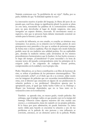 61
Najmán comienzan con “la prohibición de ser viejo”. Kafka, por su
parte, hablaba de que “la felicidad suprime la vejez”.
La innovación reactiva el poder del lenguaje, lo libera del peso de un
pasado que, cual losa, ahoga su significación plural. La poesía se afana
en esta tarea, rescatando las palabras de la comunicación cotidiana,
pero no para devolverlas al lugar de donde surgieron, sino para
otorgarles un espacio distinto, renovado. El movimiento nunca es
regresivo, sino que se proyecta hacia delante intentando construir un
sentido para la historia y para la vida.
La noción de influencia, en este estudio, se concibe en términos muy
semejantes. Los poetas, en su relación con la Cábala, parten de unos
presupuestos muy parecidos a los que se acaban de presentar (aunque
de forma más o menos explícita). Pues de ningún otro modo hubieran
podido sacar de esa tradición una utilidad poética. En un espléndido
giro, abordan la tradición mística judía sirviéndose de los mismos
procedimientos hermenéuticos que la fundan y la han hecho avanzar a
lo largo del tiempo. ¿Coincidencia? O pura necesidad a la hora de
rescatar textos del pasado; correspondencia entre los principios de la
exégesis judía y las exigencias de cualquier lectura poética,
comprometida con la realidad y con la propia vida.
Pedro Almodóvar, en su breve contribución a un libro de lecciones de
cine, se refiere al problema de los préstamos cinematográficos. “No
tomes prestado: ¡roba!”, es el título que da a su consejo. ¿Qué ocurre
con las imágenes de películas que nos recuerdan irremediablemente a
otras, con el director que encuentra en alguno de sus predecesores la
solución perfecta a sus problemas? Almodóvar apuesta por la
apropiación pura, al igual que había hecho Cirlot en su Homenaje a
Bécquer (un homenaje depredador, que no se basa tanto en la
veneración como en la restitución):
También se aprende cine, en menor grado, viendo películas. Sin
embargo, aquí el peligro radica en que puedes caer en la trampa del
hommage. Observas cómo algunos maestros del cine ruedan una
escena y, a continuación, tratas de copiarlo en tus propias películas.
Si lo haces por pura admiración, no puede funcionar. La única
razón válida para hacerlo es encontrar la solución a uno de tus
problemas en la película de otra persona y esta influencia se
convierte, entonces, en un elemento activo de tu película. Podría
 