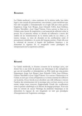 vii
Resumen
La Cábala medieval, y otras corrientes de la mística judía, han dado
lugar a una escuela de pensamiento, una retórica y unas metáforas que
han sido recogidas y reinterpretadas en el siglo XX por cinco poetas
hispánicos: Jorge Luis Borges, Juan Eduardo Cirlot, Juan Gelman,
Clarisse Nicoïdski y José Ángel Valente. Estos autores se fijan en la
Cábala como fuente de inspiración y cual material de reflexión sobre la
poesía. En el presente trabajo se aborda tal influencia a través del
análisis de las reminiscencias de la mística judía en sus obras y, al
mismo tiempo, se trata de ahondar en las confluencias entre el
pensamiento cabalístico y la teoría del lenguaje poético. Todo ello con
la voluntad de rescatar el legado del Judaísmo hispánico y de
demostrar la vigencia de su imaginario como paradigma de
interpretación de la experiencia artística.
Résumé
La Cabale médiévale, et d’autres courants de la mystique juive, ont
donné lieu à une école de pensée, une rhétorique et des métaphores
qui ont été recueillies et réinterprétées au XXe siècle par cinq poètes
hispaniques: Jorge Luis Borges, Juan Eduardo Cirlot, Juan Gelman,
Clarisse Nicoïdski et José Ángel Valente. Ces auteurs s’intéressent à la
Cabale en tant que source d’inspiration et comme matériel de réflexion
sur la poésie. En ce travail, nous abordons une telle influence à travers
l’analyse des réminiscences de la mystique juive en leurs œuvres, et en
même temps nous essayons d’approfondir l’étude des confluences
entre la pensée cabalistique et la théorie du langage poétique. Tout cela
dans la volonté de sauver l’héritage du Judaïsme hispanique et de
démontrer la vigueur de son imaginaire en tant que paradigme
d’interprétation de l’expérience artistique.
 