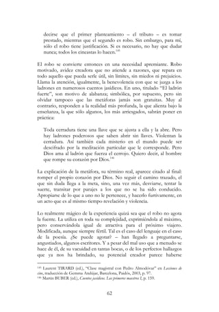 62
decirse que el primer planteamiento – el tributo – es tomar
prestado, mientras que el segundo es robo. Sin embargo, para mí,
sólo el robo tiene justificación. Si es necesario, no hay que dudar
nunca; todos los cineastas lo hacen.145
El robo se convierte entonces en una necesidad apremiante. Robo
motivado, avidez creadora que no atiende a razones, que repara en
todo aquello que pueda serle útil, sin límites, sin miedos ni prejuicios.
Llama la atención, igualmente, la benevolencia con que se juzga a los
ladrones en numerosos cuentos jasídicos. En uno, titulado “El ladrón
fuerte”, son motivo de alabanza; simbólica, por supuesto, pero sin
olvidar tampoco que las metáforas jamás son gratuitas. Muy al
contrario, responden a la realidad más profunda, la que alienta bajo la
enseñanza, la que sólo algunos, los más arriesgados, sabrán poner en
práctica:
Toda cerradura tiene una llave que se ajusta a ella y la abre. Pero
hay ladrones poderosos que saben abrir sin llaves. Violentan la
cerradura. Así también cada misterio en el mundo puede ser
descifrado por la meditación particular que le corresponde. Pero
Dios ama al ladrón que fuerza el cerrojo. Quiero decir, al hombre
que rompe su corazón por Dios.146
La explicación de la metáfora, su término real, aparece citado al final:
romper el propio corazón por Dios. No seguir el camino trazado, el
que sin duda llega a la meta, sino, una vez más, desviarse, tentar la
suerte, transitar por parajes a los que no se ha sido conducido.
Apropiarse de lo que a uno no le pertenece, y hacerlo furtivamente, en
un acto que es al mismo tiempo revelación y violencia.
Lo realmente mágico de la experiencia quizá sea que el robo no agota
la fuente. La utiliza en toda su complejidad, exprimiéndola al máximo,
pero conservándola igual de atractiva para el próximo viajero.
Modificada, aunque siempre fértil. Tal es el caso del lenguaje en el caso
de la poesía. ¿Se puede agotar? – han llegado a preguntarse,
angustiados, algunos escritores. Y a pesar del mal uso que a menudo se
hace de él, de su vacuidad en tantas bocas, o de los perfectos hallazgos
que ya nos ha brindado, su potencial creador parece haberse
145 Laurent TIRARD (ed.), “Clase magistral con Pedro Almodóvar” en Lecciones de
cine, traducción de Gemma Andújar, Barcelona, Paidós, 2003, p. 97.
146 Martin BUBER (ed.), Cuentos jasídicos. Los primeros maestros I, p. 159.
 