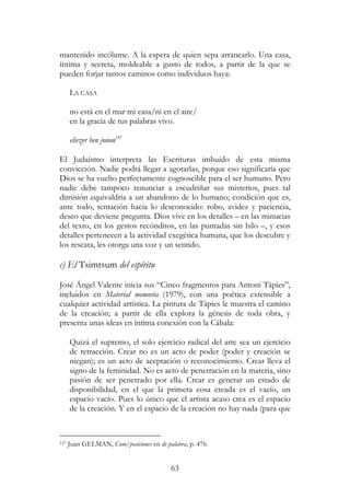 63
mantenido incólume. A la espera de quien sepa arrancarlo. Una casa,
íntima y secreta, moldeable a gusto de todos, a partir de la que se
pueden forjar tantos caminos como individuos haya:
LA CASA
no está en el mar mi casa/ni en el aire/
en la gracia de tus palabras vivo.
eliezer ben jonon147
El Judaísmo interpreta las Escrituras imbuido de esta misma
convicción. Nadie podrá llegar a agotarlas, porque eso significaría que
Dios se ha vuelto perfectamente cognoscible para el ser humano. Pero
nadie debe tampoco renunciar a escudriñar sus misterios, pues tal
dimisión equivaldría a un abandono de lo humano; condición que es,
ante todo, tentación hacia lo desconocido: robo, avidez y paciencia,
deseo que deviene pregunta. Dios vive en los detalles – en las minucias
del texto, en los gestos recónditos, en las puntadas sin hilo –, y esos
detalles pertenecen a la actividad exegética humana, que los descubre y
los rescata, les otorga una voz y un sentido.
c) El Tsimtsum del espíritu
José Ángel Valente inicia sus “Cinco fragmentos para Antoni Tàpies”,
incluidos en Material memoria (1979), con una poética extensible a
cualquier actividad artística. La pintura de Tàpies le muestra el camino
de la creación; a partir de ella explora la génesis de toda obra, y
presenta unas ideas en íntima conexión con la Cábala:
Quizá el supremo, el solo ejercicio radical del arte sea un ejercicio
de retracción. Crear no es un acto de poder (poder y creación se
niegan); es un acto de aceptación o reconocimiento. Crear lleva el
signo de la feminidad. No es acto de penetración en la materia, sino
pasión de ser penetrado por ella. Crear es generar un estado de
disponibilidad, en el que la primera cosa creada es el vacío, un
espacio vacío. Pues lo único que el artista acaso crea es el espacio
de la creación. Y en el espacio de la creación no hay nada (para que
147 Juan GELMAN, Com/posiciones en de palabra, p. 476.
 