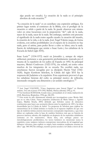 64
algo pueda ser creado). La creación de la nada es el principio
absoluto de toda creación.148
“La creación de la nada” es en castellano una expresión ambigua. En
primer lugar remite al comienzo de la Biblia, con el prodigio de la
creación ex nihilo: a partir de la nada. Se puede observar este mismo
valor en otras locuciones con la preposición “de”: salir de la nada,
nacer de la nada, sacar de la nada. Sin embargo, también está presente
el significado de la nada como aquello creado: la creación del mundo,
la creación de la vida, o de la nada. José Ángel Valente juega, de forma
evidente, con ambas posibilidades: en el espacio de la creación no hay
nada, pero el artista, para poder llevar a cabo su labor, crea la nada.
Suerte de trabalenguas que remite a Isaac Luria y los cabalistas de la
Escuela de Safed (siglo XVI).
Isaac Luria149
(1534-1572) nació en Jerusalén y, aunque de origen
ashkenazí, pertenece a una generación profundamente marcada por el
trauma de la expulsión de los judíos de España en 1492. Su principal
maestro, Moisés Cordovero (1522-1570), era sefardí, así como otros
muchos de los integrantes de su escuela. No escribió nada, sus
enseñanzas fueron recogidas por su discípulo Hayim Vital (1542-
1620). Según Gershom Scholem, la Cábala del siglo XVI fue la
respuesta del Judaísmo a la expulsión. Esta experiencia provocó el que
los cabalistas hicieran del exilio su principal motivo de reflexión,
intentando otorgarle una dimensión y un sentido ontológicos.150
148 José Ángel VALENTE, “Cinco fragmentos para Antoni Tàpies” en Material
memoria. Trece años de poesía 1979-1992, Madrid, Alianza editorial, 1992, p. 41.
149 Ver Gershom SCHOLEM, Grandes temas y personalidades de la Cábala, traducción de
J.S.B., Barcelona, Riopiedras, 1994, pp. 246-255.
150 Esta teoría ha sido últimamente rebatida por investigadores como Moshe Idel,
que en su obra Cábala. Nuevas perspectivas (traducción de María Tabuyo y Agustín
López, Madrid, Siruela, 2005) defiende que Scholem carece de elementos
concluyentes para hacer una asociación directa entre la expulsión de 1492 y las ideas
desarrolladas por la Cábala de Safed: “La propuesta de Scholem para explicar las
características de la Cábala luriánica se basaba en el supuesto implícito de que este
tipo de tradición mística encierra innovaciones conceptuales importantes, y que éstas
deben ser explicadas sobre la base de cambios históricos más que en función de
procesos internos; además, ello implicaba un desprecio de los materiales cabalísticos
existentes en los manuscritos. Ahora bien, este enfoque parece ser
metodológicamente problemático; los textos luriánicos no mencionan nunca la
expulsión, como tampoco incluyen concepciones innovadoras de tal magnitud que
debamos volvernos, para explicar su origen, hacia temáticas totalmente ausentes en
ellos.” (pp. 348-349) Sin embargo, nuestros poetas acceden a la Cábala a través de las
 