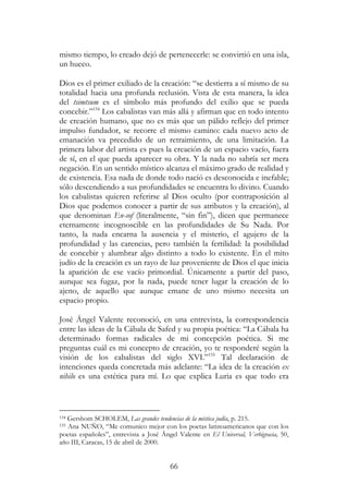 66
mismo tiempo, lo creado dejó de pertenecerle: se convirtió en una isla,
un hueco.
Dios es el primer exiliado de la creación: “se destierra a sí mismo de su
totalidad hacia una profunda reclusión. Vista de esta manera, la idea
del tsimtsum es el símbolo más profundo del exilio que se pueda
concebir.”154
Los cabalistas van más allá y afirman que en todo intento
de creación humano, que no es más que un pálido reflejo del primer
impulso fundador, se recorre el mismo camino: cada nuevo acto de
emanación va precedido de un retraimiento, de una limitación. La
primera labor del artista es pues la creación de un espacio vacío, fuera
de sí, en el que pueda aparecer su obra. Y la nada no sabría ser mera
negación. En un sentido místico alcanza el máximo grado de realidad y
de existencia. Esa nada de donde todo nació es desconocida e inefable;
sólo descendiendo a sus profundidades se encuentra lo divino. Cuando
los cabalistas quieren referirse al Dios oculto (por contraposición al
Dios que podemos conocer a partir de sus atributos y la creación), al
que denominan En-sof (literalmente, “sin fin”), dicen que permanece
eternamente incognoscible en las profundidades de Su Nada. Por
tanto, la nada encarna la ausencia y el misterio, el agujero de la
profundidad y las carencias, pero también la fertilidad: la posibilidad
de concebir y alumbrar algo distinto a todo lo existente. En el mito
judío de la creación es un rayo de luz proveniente de Dios el que inicia
la aparición de ese vacío primordial. Únicamente a partir del paso,
aunque sea fugaz, por la nada, puede tener lugar la creación de lo
ajeno, de aquello que aunque emane de uno mismo necesita un
espacio propio.
José Ángel Valente reconoció, en una entrevista, la correspondencia
entre las ideas de la Cábala de Safed y su propia poética: “La Cábala ha
determinado formas radicales de mi concepción poética. Si me
preguntas cuál es mi concepto de creación, yo te responderé según la
visión de los cabalistas del siglo XVI.”155
Tal declaración de
intenciones queda concretada más adelante: “La idea de la creación ex
nihilo es una estética para mí. Lo que explica Luria es que todo era
154 Gershom SCHOLEM, Las grandes tendencias de la mística judía, p. 215.
155 Ana NUÑO, “Me comunico mejor con los poetas latinoamericanos que con los
poetas españoles”, entrevista a José Ángel Valente en El Universal, Verbigracia, 50,
año III, Caracas, 15 de abril de 2000.
 