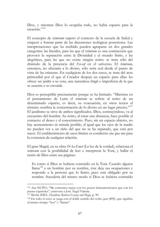 67
Dios, y mientras Dios lo ocupaba todo, no había espacio para la
creación.”156
El concepto de tsimtsum superó el contexto de la escuela de Safed y
empezó a formar parte de las discusiones teológicas posteriores. Las
interpretaciones que ha recibido pueden agruparse en dos grandes
categorías: las literales, para las que el tsimtsum es una contracción que
provocó la separación entre la Divinidad y el mundo finito, y las
alegóricas, para las que no existe ningún retiro: se trata sólo del
disimulo de la presencia del En-sof en el universo. El tsimtsum,
entonces, no afectaría a lo divino, sólo sería real desde el punto de
vista de las criaturas. En cualquiera de los dos casos, se trata del acto
primordial por el que el Creador despeja un espacio para ellas: les
ofrece un jardín a su vera, una naturaleza frágil e imperfecta de la que
se ausenta o se esconde.
Dios es perceptible precisamente porque se ha limitado. “Mientras en
el pensamiento de Luria el tsimtsum se refiere al retiro de un
determinado espacio, es decir, su evacuación, en otros textos el
término nombra la concentración de lo divino en un lugar preciso.”157
El jasidismo se sirve de ambos significados. Dios, contrayéndose, va al
encuentro del hombre. Su retiro, al crear una distancia, hace posible el
contacto: el deseo y el conocimiento. Pues, sin un espacio abierto, no
hay acercamiento ni mirada posible; al igual que los ojos de la madre
no pueden ver a un niño del que no se ha separado, que está por
nacer. El establecimiento de unos límites es condición sine qua non para
la existencia de cualquier relación.
El gran Magid, en su obra Or ha-Emet (La luz de la verdad), relaciona el
tsimtsum con la posibilidad de leer e interpretar la Torá, y hallar el
rastro de Dios entre sus páginas:
Es como si Dios se hubiera contraído en la Torá. Cuando alguien
llama158
a un hombre por su nombre, éste deja sus ocupaciones y
responde a la persona que lo llamó, pues está obligado por su
nombre. Sucedería del mismo modo si Dios se hubiera contraído
156 Ana NUÑO, “Me comunico mejor con los poetas latinoamericanos que con los
poetas españoles”, entrevista a José Ángel Valente.
157 Moshe IDEL, Hasidism: Between Ecstasy and Magic, p. 90.
158 En todo el texto se juega con el doble sentido del verbo qará (‫,)קרא‬ que significa
al mismo tiempo “leer” y “llamar”.
 