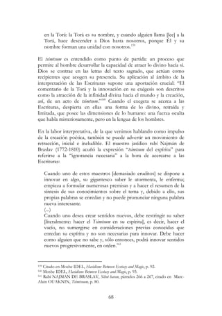 68
en la Torá: la Torá es su nombre, y cuando alguien llama [lee] a la
Torá, hace descender a Dios hasta nosotros, porque Él y su
nombre forman una unidad con nosotros.159
El tsimtsum es entendido como punto de partida: un proceso que
permite al hombre desarrollar la capacidad de atraer lo divino hacía sí.
Dios se contrae en las letras del texto sagrado, que actúan como
recipientes que acogen su presencia. Su aplicación al ámbito de la
interpretación de las Escrituras supone una aportación crucial: “El
comentario de la Torá y la innovación en su exégesis son descritos
como la atracción de la infinidad divina hacia el mundo y la creación,
así, de un acto de tsimtsum.”160
Cuando el exegeta se acerca a las
Escrituras, despierta en ellas una forma de lo divino, retraída y
limitada, que posee las dimensiones de lo humano: una fuerza oculta
que habla misteriosamente, pero en la lengua de los hombres.
En la labor interpretativa, de la que venimos hablando como impulso
de la creación poética, también se puede advertir un movimiento de
retracción, inicial e ineludible. El maestro jasídico rabí Najmán de
Braslav (1772-1810) acuñó la expresión “tsimtsum del espíritu” para
referirse a la “ignorancia necesaria” a la hora de acercarse a las
Escrituras:
Cuando uno de estos maestros [demasiado eruditos] se dispone a
innovar en algo, su gigantesco saber le atormenta, le enferma;
empieza a formular numerosas premisas y a hacer el resumen de la
síntesis de sus conocimientos sobre el tema y, debido a ello, sus
propias palabras se enredan y no puede pronunciar ninguna palabra
nueva interesante.
(...)
Cuando uno desea crear sentidos nuevos, debe restringir su saber
[literalmente: hacer el Tsimtsum en su espíritu], es decir, hacer el
vacío, no sumergirse en consideraciones previas conocidas que
enredan su espíritu y no son necesarias para innovar. Debe hacer
como alguien que no sabe y, sólo entonces, podrá innovar sentidos
nuevos progresivamente, en orden.161
159 Citado en Moshe IDEL, Hasidism: Between Ecstasy and Magic, p. 92.
160 Moshe IDEL, Hasidism: Between Ecstasy and Magic, p. 93.
161 Rabí NAJMAN DE BRASLAV, Sihot haran, párrafos 266 a 267, citado en Marc-
Alain OUAKNIN, Tsimtsoum, p. 80.
 